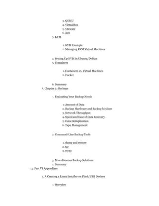 3. QEMU
4. VirtualBox
5. VMware
6. Xen
3. KVM
1. KVM Example
2. Managing KVM Virtual Machines
4. Setting Up KVM in Ubuntu/Debian
5. Containers
1. Containers vs. Virtual Machines
2. Docker
6. Summary
8. Chapter 31 Backups
1. Evaluating Your Backup Needs
1. Amount of Data
2. Backup Hardware and Backup Medium
3. Network Throughput
4. Speed and Ease of Data Recovery
5. Data Deduplication
6. Tape Management
2. Command-Line Backup Tools
1. dump and restore
2. tar
3. rsync
3. Miscellaneous Backup Solutions
4. Summary
15. Part VI Appendixes
1. A Creating a Linux Installer on Flash/USB Devices
1. Overview
 
