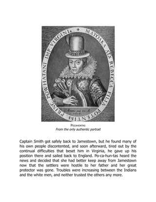 Pocahontas
From the only authentic portrait
Captain Smith got safely back to Jamestown, but he found many of
his own people discontented, and soon afterward, tired out by the
continual difficulties that beset him in Virginia, he gave up his
position there and sailed back to England. Po-ca-hun-tas heard the
news and decided that she had better keep away from Jamestown
now that the settlers were hostile to her father and her great
protector was gone. Troubles were increasing between the Indians
and the white men, and neither trusted the others any more.
 