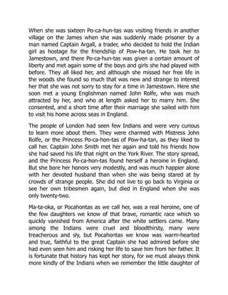 When she was sixteen Po-ca-hun-tas was visiting friends in another
village on the James when she was suddenly made prisoner by a
man named Captain Argall, a trader, who decided to hold the Indian
girl as hostage for the friendship of Pow-ha-tan. He took her to
Jamestown, and there Po-ca-hun-tas was given a certain amount of
liberty and met again some of the boys and girls she had played with
before. They all liked her, and although she missed her free life in
the woods she found so much that was new and strange to interest
her that she was not sorry to stay for a time in Jamestown. Here she
soon met a young Englishman named John Rolfe, who was much
attracted by her, and who at length asked her to marry him. She
consented, and a short time after their marriage she sailed with him
to visit his home across seas in England.
The people of London had seen few Indians and were very curious
to learn more about them. They were charmed with Mistress John
Rolfe, or the Princess Po-ca-hon-tas of Pow-ha-tan, as they liked to
call her. Captain John Smith met her again and told his friends how
she had saved his life that night on the York River. The story spread,
and the Princess Po-ca-hon-tas found herself a heroine in England.
But she bore her honors very modestly, and was much happier alone
with her devoted husband than when she was being stared at by
crowds of strange people. She did not live to go back to Virginia or
see her own tribesmen again, but died in England when she was
only twenty-two.
Ma-ta-oka, or Pocahontas as we call her, was a real heroine, one of
the few daughters we know of that brave, romantic race which so
quickly vanished from America after the white settlers came. Many
among the Indians were cruel and bloodthirsty, many were
treacherous and sly, but Pocahontas we know was warm-hearted
and true, faithful to the great Captain she had admired before she
had even seen him and risking her life to save him from her father. It
is fortunate that history has kept her story, for we must always think
more kindly of the Indians when we remember the little daughter of
 