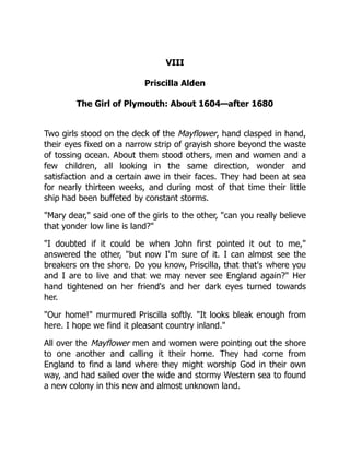 VIII
Priscilla Alden
The Girl of Plymouth: About 1604—after 1680
Two girls stood on the deck of the Mayflower, hand clasped in hand,
their eyes fixed on a narrow strip of grayish shore beyond the waste
of tossing ocean. About them stood others, men and women and a
few children, all looking in the same direction, wonder and
satisfaction and a certain awe in their faces. They had been at sea
for nearly thirteen weeks, and during most of that time their little
ship had been buffeted by constant storms.
"Mary dear," said one of the girls to the other, "can you really believe
that yonder low line is land?"
"I doubted if it could be when John first pointed it out to me,"
answered the other, "but now I'm sure of it. I can almost see the
breakers on the shore. Do you know, Priscilla, that that's where you
and I are to live and that we may never see England again?" Her
hand tightened on her friend's and her dark eyes turned towards
her.
"Our home!" murmured Priscilla softly. "It looks bleak enough from
here. I hope we find it pleasant country inland."
All over the Mayflower men and women were pointing out the shore
to one another and calling it their home. They had come from
England to find a land where they might worship God in their own
way, and had sailed over the wide and stormy Western sea to found
a new colony in this new and almost unknown land.
 