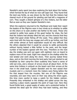 Standish's party spent two days exploring the land about the harbor,
which formed the tip of what we now call Cape Cod. They found that
the land was fertile, as was shown by the fact that the Indians had
cleared much of the ground for planting and had left a magazine of
corn. They caught a distant glimpse of a few Indians, but the latter
fled as soon as they saw Captain Standish's men.
When the explorers returned to the Mayflower and made their report
the leaders of the Pilgrims were in two minds as to whether to settle
on this shore or to seek another site farther to the west. Those who
wanted to settle here spoke of the good harbor for ships, the fact
that the Indians had already tilled the soil, and the chances that they
might find good whale fishing off the coast. They added that they
were tired with the long sea voyage and unfit to go further, and that
with winter almost at hand exploration would be very difficult. But
the others objected that it would be unwise to settle permanently
without having looked a little farther to the west, and the larger
number of the leaders agreed with this view. Therefore on the next
day the shallop was sent out again with eighteen men on board to
explore more of the coast. Eight men stayed on the shallop while the
rest landed and went along the shore. Their journey lasted three
days, and on the third morning the land party had just started to eat
breakfast by their camp-fire when suddenly they heard a series of
wild war-cries, and a shower of arrows struck all about them. At the
same time Indians in ambush on the beach sent their arrows at the
men in the small boat. Captain Standish and his men seized their
muskets and in a moment more the Indians were flying before the
fire that leaped from the muzzles. Not one of the Pilgrims was
wounded, and soon they were on their way along the shore again,
this time more careful to keep a watch for the hidden redmen.
Presently they embarked in the shallop and sailed across the bay,
reaching a place nearly opposite the point of Cape Cod. Here they
found fertile land, a good supply of water, and a protected harbor. It
seemed the ideal spot for which they had been looking, and they
 