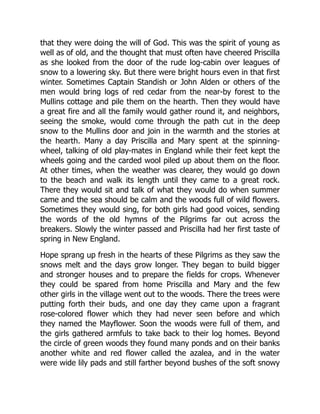 that they were doing the will of God. This was the spirit of young as
well as of old, and the thought that must often have cheered Priscilla
as she looked from the door of the rude log-cabin over leagues of
snow to a lowering sky. But there were bright hours even in that first
winter. Sometimes Captain Standish or John Alden or others of the
men would bring logs of red cedar from the near-by forest to the
Mullins cottage and pile them on the hearth. Then they would have
a great fire and all the family would gather round it, and neighbors,
seeing the smoke, would come through the path cut in the deep
snow to the Mullins door and join in the warmth and the stories at
the hearth. Many a day Priscilla and Mary spent at the spinning-
wheel, talking of old play-mates in England while their feet kept the
wheels going and the carded wool piled up about them on the floor.
At other times, when the weather was clearer, they would go down
to the beach and walk its length until they came to a great rock.
There they would sit and talk of what they would do when summer
came and the sea should be calm and the woods full of wild flowers.
Sometimes they would sing, for both girls had good voices, sending
the words of the old hymns of the Pilgrims far out across the
breakers. Slowly the winter passed and Priscilla had her first taste of
spring in New England.
Hope sprang up fresh in the hearts of these Pilgrims as they saw the
snows melt and the days grow longer. They began to build bigger
and stronger houses and to prepare the fields for crops. Whenever
they could be spared from home Priscilla and Mary and the few
other girls in the village went out to the woods. There the trees were
putting forth their buds, and one day they came upon a fragrant
rose-colored flower which they had never seen before and which
they named the Mayflower. Soon the woods were full of them, and
the girls gathered armfuls to take back to their log homes. Beyond
the circle of green woods they found many ponds and on their banks
another white and red flower called the azalea, and in the water
were wide lily pads and still farther beyond bushes of the soft snowy
 