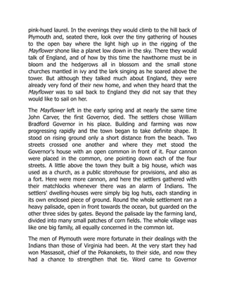 pink-hued laurel. In the evenings they would climb to the hill back of
Plymouth and, seated there, look over the tiny gathering of houses
to the open bay where the light high up in the rigging of the
Mayflower shone like a planet low down in the sky. There they would
talk of England, and of how by this time the hawthorne must be in
bloom and the hedgerows all in blossom and the small stone
churches mantled in ivy and the lark singing as he soared above the
tower. But although they talked much about England, they were
already very fond of their new home, and when they heard that the
Mayflower was to sail back to England they did not say that they
would like to sail on her.
The Mayflower left in the early spring and at nearly the same time
John Carver, the first Governor, died. The settlers chose William
Bradford Governor in his place. Building and farming was now
progressing rapidly and the town began to take definite shape. It
stood on rising ground only a short distance from the beach. Two
streets crossed one another and where they met stood the
Governor's house with an open common in front of it. Four cannon
were placed in the common, one pointing down each of the four
streets. A little above the town they built a big house, which was
used as a church, as a public storehouse for provisions, and also as
a fort. Here were more cannon, and here the settlers gathered with
their matchlocks whenever there was an alarm of Indians. The
settlers' dwelling-houses were simply big log huts, each standing in
its own enclosed piece of ground. Round the whole settlement ran a
heavy palisade, open in front towards the ocean, but guarded on the
other three sides by gates. Beyond the palisade lay the farming land,
divided into many small patches of corn fields. The whole village was
like one big family, all equally concerned in the common lot.
The men of Plymouth were more fortunate in their dealings with the
Indians than those of Virginia had been. At the very start they had
won Massasoit, chief of the Pokanokets, to their side, and now they
had a chance to strengthen that tie. Word came to Governor
 