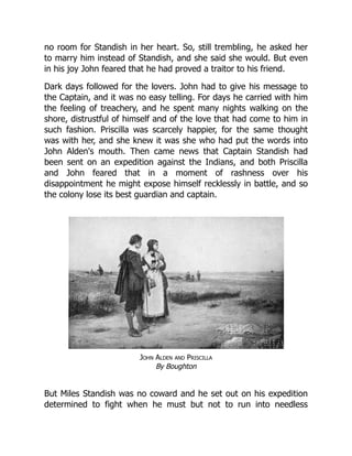 no room for Standish in her heart. So, still trembling, he asked her
to marry him instead of Standish, and she said she would. But even
in his joy John feared that he had proved a traitor to his friend.
Dark days followed for the lovers. John had to give his message to
the Captain, and it was no easy telling. For days he carried with him
the feeling of treachery, and he spent many nights walking on the
shore, distrustful of himself and of the love that had come to him in
such fashion. Priscilla was scarcely happier, for the same thought
was with her, and she knew it was she who had put the words into
John Alden's mouth. Then came news that Captain Standish had
been sent on an expedition against the Indians, and both Priscilla
and John feared that in a moment of rashness over his
disappointment he might expose himself recklessly in battle, and so
the colony lose its best guardian and captain.
John Alden and Priscilla
By Boughton
But Miles Standish was no coward and he set out on his expedition
determined to fight when he must but not to run into needless
 