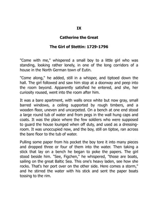 IX
Catherine the Great
The Girl of Stettin: 1729-1796
"Come with me," whispered a small boy to a little girl who was
standing, looking rather lonely, in one of the long corridors of a
house in the North German town of Eutin.
"Come along," he added, still in a whisper, and tiptoed down the
hall. The girl followed and saw him stop at a doorway and peep into
the room beyond. Apparently satisfied he entered, and she, her
curiosity roused, went into the room after him.
It was a bare apartment, with walls once white but now gray, small
barred windows, a ceiling supported by rough timbers, and a
wooden floor, uneven and uncarpeted. On a bench at one end stood
a large round tub of water and from pegs in the wall hung caps and
coats. It was the place where the few soldiers who were supposed
to guard the house lounged when off duty, and used as a dressing-
room. It was unoccupied now, and the boy, still on tiptoe, ran across
the bare floor to the tub of water.
Pulling some paper from his pocket the boy tore it into many pieces
and dropped three or four of them into the water. Then taking a
stick that lay on a bench he began to poke the papers. The girl
stood beside him. "See, Figchen," he whispered, "those are boats,
sailing on the great Baltic Sea. This one's heavy laden, see how she
rocks. That's her port over on the other side. Here comes a storm,"
and he stirred the water with his stick and sent the paper boats
tossing to the rim.
 
