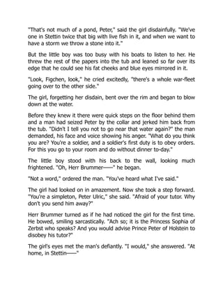 "That's not much of a pond, Peter," said the girl disdainfully. "We've
one in Stettin twice that big with live fish in it, and when we want to
have a storm we throw a stone into it."
But the little boy was too busy with his boats to listen to her. He
threw the rest of the papers into the tub and leaned so far over its
edge that he could see his fat cheeks and blue eyes mirrored in it.
"Look, Figchen, look," he cried excitedly, "there's a whole war-fleet
going over to the other side."
The girl, forgetting her disdain, bent over the rim and began to blow
down at the water.
Before they knew it there were quick steps on the floor behind them
and a man had seized Peter by the collar and jerked him back from
the tub. "Didn't I tell you not to go near that water again?" the man
demanded, his face and voice showing his anger. "What do you think
you are? You're a soldier, and a soldier's first duty is to obey orders.
For this you go to your room and do without dinner to-day."
The little boy stood with his back to the wall, looking much
frightened. "Oh, Herr Brummer——" he began.
"Not a word," ordered the man. "You've heard what I've said."
The girl had looked on in amazement. Now she took a step forward.
"You're a simpleton, Peter Ulric," she said. "Afraid of your tutor. Why
don't you send him away?"
Herr Brummer turned as if he had noticed the girl for the first time.
He bowed, smiling sarcastically. "Ach so; it is the Princess Sophia of
Zerbst who speaks? And you would advise Prince Peter of Holstein to
disobey his tutor?"
The girl's eyes met the man's defiantly. "I would," she answered. "At
home, in Stettin——"
 