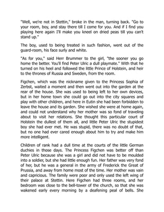 "Well, we're not in Stettin," broke in the man, turning back. "Go to
your room, boy, and stay there till I come for you. And if I find you
playing here again I'll make you kneel on dried peas till you can't
stand up."
The boy, used to being treated in such fashion, went out of the
guard-room, his face surly and white.
"As for you," said Herr Brummer to the girl, "the sooner you go
home the better. You'll find Peter Ulric a dull playmate." With that he
turned on his heel and followed the little Prince of Holstein, and heir
to the thrones of Russia and Sweden, from the room.
Figchen, which was the nickname given to the Princess Sophia of
Zerbst, waited a moment and then went out into the garden at the
rear of the house. She was used to being left to her own devices,
but in her home town she could go out into the city squares and
play with other children, and here in Eutin she had been forbidden to
leave the house and its garden. She wished she were at home again,
and could not understand why her mother was so fond of traveling
about to visit her relations. She thought this particular court of
Holstein the dullest of them all, and little Peter Ulric the stupidest
boy she had ever met. He was stupid, there was no doubt of that,
but no one had ever cared enough about him to try and make him
more intelligent.
Children of rank had a dull time at the courts of the little German
duchies in those days. The Princess Figchen was better off than
Peter Ulric because she was a girl and did not have to be moulded
into a soldier, but she had little enough fun. Her father was very fond
of her, but he was a general in the army of Frederick the Great of
Prussia, and away from home most of the time. Her mother was vain
and capricious. The family were poor and only used the left wing of
their palace at Stettin. Here Figchen had three rooms, and her
bedroom was close to the bell-tower of the church, so that she was
wakened early every morning by a deafening peal of bells. She
 