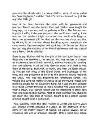 played in the streets with the town children, none of whom called
her "Your Highness," and the children's mothers treated her just like
any other little girl.
Most of her time, however, she spent with her governess and
teachers. French was the fashion then and children were taught the
language, the manners, and the gallantry of Paris. The Princess was
bright but wilful, if she was interested she would learn quickly, if she
was not the teachers might storm and she would only laugh at
them. Her governess told her that her chin was too sharp, and that
by sticking it out she was always knocking against everybody she
came across. Figchen laughed and stuck her chin farther out. But in
her own way she was fond of her French governess and read a good
many French books with her.
Even though Figchen did like the girls of her own town better than
those she met elsewhere, her mother, who was restless and eager
for excitement, found Stettin very dull, and was continually traveling.
She had relatives in all the little German cities, and liked to visit
them at Hamburg, Brunswick, or Berlin, and hear the latest gossip.
So Figchen met most of the Grand Dukes and Duchesses of her
time, and was presented at Berlin to the powerful young Frederick
the Great, who was just beginning his remarkable career. This
visiting also gave her mother a chance to see the young Princes who
might be eligible for her daughter's hand, for it was the first concern
of a young German Princess to find a husband who would some day
wear a crown. But Figchen herself was not interested in these boys
with long titles to their names. Most of them seemed very stupid to
her, much like Peter Ulric of Holstein, taught to be a soldier instead
of being taught to be a gentleman.
Then, suddenly, when this little Princess of Zerbst was twelve years
old, strange events occurred in Europe. To the northwest of her
home lay the mighty country of Russia, still almost savage, but of
enormous size and of unknown strength. Only a short time before
 