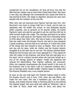 compliment her on her complexion, for they all knew now that the
little German maiden was to marry their Grand Duke Peter. She knew
it now also, but although she remembered how stupid and timid he
had seemed at Eutin, she made no objection, because her eyes were
dazzled with the wonders of this new life.
Peter Ulric had not improved since Figchen had last seen him. Herr
Brummer's iron hand no longer held him in check, and he had run
absolutely wild. His health was ruined, he was dissipated beyond
belief, cowardly, and as ignorant as his poorest soldier. He kissed
Figchen's hand, and said he was glad to see her, and then left her, to
drink himself stupid with vodka. The marriage promised to be about
as tragic as it well could be. But Figchen had more interesting things
to think about than Peter Ulric. She had to study a new religion, so
that she might enter the Russian Church, she had to have prepared
a great trousseau, and she had to try and learn in a short time some
of the things she had refused to learn at Stettin. Then she fell ill,
and was sick for days, while her mother and the Russian doctors
struggled as to the best way to cure her. The doctors advised blood-
letting but the Princess was very much opposed to it. They agreed to
refer the matter to the Empress, and found that she had gone on a
five days' visit to a distant convent where she had shut herself up in
one of her strange spasms of religion. Finally she appeared and
ordered the blood-letting. Poor Figchen suffered, but recovered.
When she regained consciousness she found herself in the arms of
the Empress, and in her hand a gift of a diamond necklace and a
pair of earrings worth 20,000 roubles. Figchen began to realize that
the Empress Elizabeth was a very singular person.
As soon as she was well again she finished making ready to enter
the Russian Church, and in June, 1744, when she was fifteen, she
made her new vows. She was a handsome girl, and her youth,
beauty, and modest manner made a charming picture as she entered
the imperial chapel. She wore what was called an "Adrienne" robe of
red cloth of Tours, laced with cords of silver, and about her
 