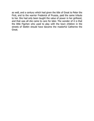 as well, and a century which had given the title of Great to Peter the
First, and to the warrior Frederick of Prussia, paid the same tribute
to her. She had only been taught the value of power in her girlhood,
and that was all she came to care for later. The wonder of it is that
the little Figchen who used to play with the town children in the
streets of Stettin should have become the masterful Catherine the
Great.
 