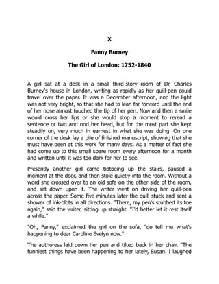 X
Fanny Burney
The Girl of London: 1752-1840
A girl sat at a desk in a small third-story room of Dr. Charles
Burney's house in London, writing as rapidly as her quill-pen could
travel over the paper. It was a December afternoon, and the light
was not very bright, so that she had to lean far forward until the end
of her nose almost touched the tip of her pen. Now and then a smile
would cross her lips or she would stop a moment to reread a
sentence or two and nod her head, but for the most part she kept
steadily on, very much in earnest in what she was doing. On one
corner of the desk lay a pile of finished manuscript, showing that she
must have been at this work for many days. As a matter of fact she
had come up to this small spare room every afternoon for a month
and written until it was too dark for her to see.
Presently another girl came tiptoeing up the stairs, paused a
moment at the door, and then stole quietly into the room. Without a
word she crossed over to an old sofa on the other side of the room,
and sat down upon it. The writer went on driving her quill-pen
across the paper. Some five minutes later the quill stuck and sent a
shower of ink-blots in all directions. "There, my pen's stubbed its toe
again," said the writer, sitting up straight. "I'd better let it rest itself
a while."
"Oh, Fanny," exclaimed the girl on the sofa, "do tell me what's
happening to dear Caroline Evelyn now."
The authoress laid down her pen and tilted back in her chair. "The
funniest things have been happening to her lately, Susan. I laughed
 