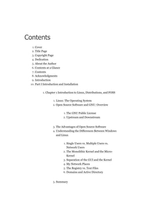 Contents
1. Cover
2. Title Page
3. Copyright Page
4. Dedication
5. About the Author
6. Contents at a Glance
7. Contents
8. Acknowledgments
9. Introduction
10. Part I Introduction and Installation
1. Chapter 1 Introduction to Linux, Distributions, and FOSS
1. Linux: The Operating System
2. Open Source Software and GNU: Overview
1. The GNU Public License
2. Upstream and Downstream
3. The Advantages of Open Source Software
4. Understanding the Differences Between Windows
and Linux
1. Single Users vs. Multiple Users vs.
Network Users
2. The Monolithic Kernel and the Micro-
Kernel
3. Separation of the GUI and the Kernel
4. My Network Places
5. The Registry vs. Text Files
6. Domains and Active Directory
5. Summary
 