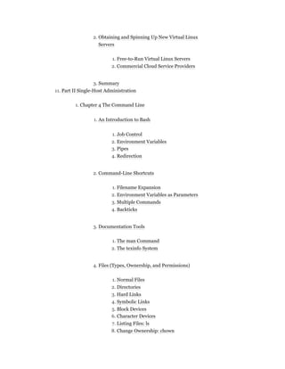 2. Obtaining and Spinning Up New Virtual Linux
Servers
1. Free-to-Run Virtual Linux Servers
2. Commercial Cloud Service Providers
3. Summary
11. Part II Single-Host Administration
1. Chapter 4 The Command Line
1. An Introduction to Bash
1. Job Control
2. Environment Variables
3. Pipes
4. Redirection
2. Command-Line Shortcuts
1. Filename Expansion
2. Environment Variables as Parameters
3. Multiple Commands
4. Backticks
3. Documentation Tools
1. The man Command
2. The texinfo System
4. Files (Types, Ownership, and Permissions)
1. Normal Files
2. Directories
3. Hard Links
4. Symbolic Links
5. Block Devices
6. Character Devices
7. Listing Files: ls
8. Change Ownership: chown
 
