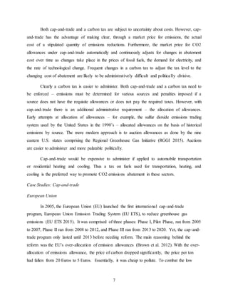 7
Both cap-and-trade and a carbon tax are subject to uncertainty about costs. However, cap-
and-trade has the advantage of making clear, through a market price for emissions, the actual
cost of a stipulated quantity of emissions reductions. Furthermore, the market price for CO2
allowances under cap-and-trade automatically and continuously adjusts for changes in abatement
cost over time as changes take place in the prices of fossil fuels, the demand for electricity, and
the rate of technological change. Frequent changes in a carbon tax to adjust the tax level to the
changing cost of abatement are likely to be administratively difficult and politically divisive.
Clearly a carbon tax is easier to administer. Both cap-and-trade and a carbon tax need to
be enforced – emissions must be determined for various sources and penalties imposed if a
source does not have the requisite allowances or does not pay the required taxes. However, with
cap-and-trade there is an additional administrative requirement – the allocation of allowances.
Early attempts at allocation of allowances – for example, the sulfur dioxide emissions trading
system used by the United States in the 1990’s – allocated allowances on the basis of historical
emissions by source. The more modern approach is to auction allowances as done by the nine
eastern U.S. states comprising the Regional Greenhouse Gas Initiative (RGGI 2015). Auctions
are easier to administer and more palatable politically.
Cap-and-trade would be expensive to administer if applied to automobile transportation
or residential heating and cooling. Thus a tax on fuels used for transportation, heating, and
cooling is the preferred way to promote CO2 emissions abatement in these sectors.
Case Studies: Cap-and-trade
European Union
In 2005, the European Union (EU) launched the first international cap-and-trade
program, European Union Emission Trading System (EU ETS), to reduce greenhouse gas
emissions (EU ETS 2015). It was comprised of three phases: Phase I, Pilot Phase, ran from 2005
to 2007, Phase II ran from 2008 to 2012, and Phase III ran from 2013 to 2020. Yet, the cap-and-
trade program only lasted until 2013 before needing reform. The main reasoning behind the
reform was the EU’s over-allocation of emission allowances (Brown et al. 2012). With the over-
allocation of emissions allowance, the price of carbon dropped significantly, the price per ton
had fallen from 20 Euros to 5 Euros. Essentially, it was cheap to pollute. To combat the low
 