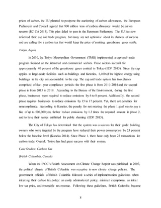 8
prices of carbon, the EU planned to postpone the auctioning of carbon allowances, the European
Parliament and Council agreed that 900 million tons of carbon allowance would be put on
reserve (EC CA 2015). This plan failed to pass in the European Parliament. The EU has now
reformed their cap and trade program, but many are not optimistic about its chances of success
and are calling for a carbon tax that would keep the price of emitting greenhouse gases stable.
Tokyo, Japan
In 2010, the Tokyo Metropolitan Government (TMG) implemented a cap-and- trade
program focused on the industrial and commercial sectors. These sectors account for
approximately 40 percent of the greenhouse gases emitted in Tokyo (EDF 2015). Since the cap
applies to large-scale facilities such as buildings and factories, 1,400 of the highest energy using
buildings in the city are accountable to the cap. The cap and trade system has two phases
comprised of five- year compliance periods: the first phase is from 2010-2014 and the second
phase is from 2015 to 2019. According to the Bureau of the Environment, during the first
phase, businesses were required to reduce emissions by 6 to 8 percent. Additionally, the second
phase requires businesses to reduce emissions by 15 to 17 percent. Yet, there are penalties for
noncompliance. According to Kaneko, the penalty for not meeting the phase 1 goal was to pay a
fine of up to 500,000 yen, further reduce emissions by 1.3 times the required amount in phase 2,
and to have their names published for public shaming (EDF 2015).
The City of Tokyo has determined that the system was a success for their goals: building
owners who were targeted by the program have reduced their power consumption by 23 percent
below the baseline level (Kaneko 2014). Since Phase 1, there have only been 22 transactions for
carbon trade. Overall, Tokyo has had great success with their system.
Case Studies: Carbon Tax
British Columbia, Canada
When the IPCC’s Fourth Assessment on Climate Change Report was published in 2007,
the political climate of British Columbia was receptive to new climate change policies. The
government officials of British Columbia followed a series of implementation guidelines when
initiating their carbon tax policy: an easily administered policy, minimal exemptions, an initial
low tax price, and returnable tax revenue. Following these guidelines, British Columbia became
 
