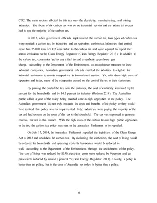 10
CO2. The main sectors affected by this tax were the electricity, manufacturing, and mining
industries. The focus of the carbon tax was on the industrial sectors and the industrial sectors
had to pay the majority of the carbon tax.
In 2012, when government officials implemented the carbon tax, two types of carbon tax
were created: a carbon tax for industries and an equivalent carbon tax. Industries that emitted
more than 25,000 tons of CO2 were liable to the carbon tax and were required to report their
annual emissions to the Clean Energy Regulator (Clean Energy Regulator 2013). In addition to
the carbon tax, companies had to pay a fuel tax and a synthetic greenhouse gas
charge. According to the Department of the Environment, as an assistance measure to these
industrial companies, Australian government officials enabled the industries to eligible for
industrial assistance to remain competitive in international market. Yet, with these high costs of
operation and taxes, many of the companies passed on the cost of the tax to their customers.
By passing the cost of the tax onto the customer, the cost of electricity increased by 10
percent for the households and by 14.5 percent for industry (Robson 2014). The Australian
public within a year of the policy being enacted were in high opposition to the policy. The
Australian government did not truly evaluate the costs and benefits of the policy or they would
have realized this policy was not implemented fairly: industries were paying the majority of the
tax and had to pass on the costs of this tax to the household. The tax was supposed to generate
revenue, but not in this manner. With the high costs of the carbon tax and high public opposition
to the tax, the carbon tax policy was sent to the Australian Parliament to be repealed.
On July 17, 2014, the Australian Parliament repealed the legislation of the Clean Energy
Act of 2012 and abolished the carbon tax. By abolishing the carbon tax, the cost of living would
be reduced for households and operating costs for businesses would be reduced as
well. According to the Department of the Environment, through the abolishment of the policy,
“the cost of living was reduced by $550, electricity costs were reduced by 9 percent and gas
prices were reduced by around 7 percent “ (Clean Energy Regulator 2013). Usually, a policy is
better than no policy, but in the case of Australia, no policy is better than a policy.
 