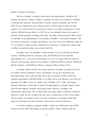 11
Boulder, Colorado, United States
The City of Boulder is located in north Denver with approximately 100,000 in 2013,
including the university students. Boulder’s community has always been attentively committed
to environmental protection and preservation of natural resources (Brouillard and Van Pelt
2007). The city embraced the goals of Kyoto protocol in 2002 in order to reduce the GHG
emissions by 22 percent below the current levels (Gichon et al. 2008), and introduced a tax for
carbon in 2006 that became effective in 2007. The tax was calculated based on the amount of
electricity (KWh) generated by burning fossil fuels. The Office of Environmental Affairs (OEA)
is responsible for the implementation of the majority of Boulder’s environmental programs. This
tax is levied on businesses, residents and industries. The extra on tax is not significantly high, but
it is very effective to help consumers understand how increasing or reducing their energy usage
or shifting to renewable energy sources reduces their bill.
According to the City of Boulder in 2009, the initial tax rate was $0.0022 per kWh for
residents, $0.0004 per kWh for commercial users, and $0.0002 per kWh for industries
(approximately $12–13 per ton of CO2) (Sumner et al. 2011). In August 2009, the carbon tax
increased to the maximum allowed by the ordinance: $0.0049 per kWh for residents, $0.0003 per
kWh for industries, and $0.0009 per kWh for commercial (Bhatt and Ryan 2013).
According to Bhatt and Ryan, the average carbon tax in Boulder is around $21 per year
for residents; $94 for commercial owners, and industries can pay up to $9,600 per year.
Renewable energy such as solar and wind energy users are exempt. In 2008, carbon taxes
generated approximately $860,000 (Gichon et al. 2008), and over the following years, taxes are
generating $1.8 million for the city annually (City of Boulder 2015). Utility Xcel Energy
collected carbon taxes, and the fund is used for the implementation of Boulder Climate Action
Plan and other mitigation programs that promote energy efficiency in buildings and
transportation improvement. The tax money funds also energy audits for businesses and houses.
Moreover, it funds the visit of experts who give advice to homeowners on how to save energy.
The tax revenues are expected to lower over years as businesses and residents reduce their
energy use and begin to use more renewable sources such as solar and wind power.
As a result of mitigation programs, Boulder avoided over 50,000 metric tons of GHG
emissions between 2007-2005, helping to keep the emissions almost constant despite the
 
