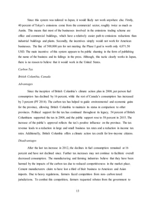 13
Since this system was tailored to Japan, it would likely not work anywhere else. Firstly,
40 percent of Tokyo’s emissions come from the commercial sector, roughly twice as much as
Austin. This means that most of the businesses involved in the emissions trading scheme are
office and commercial buildings, which have a relatively easier path to emissions reductions than
industrial buildings and plants. Secondly, the incentives simply would not work for American
businesses. The fine of 500,000 yen for not meeting the Phase I goal is worth only 4,071.50
USD. The main incentive of this system appears to be public shaming in the form of publishing
the name of the business and its failings in the press. Although, this tactic clearly works in Japan,
there is no reason to believe that it would work in the United States.
Carbon Tax
British Columbia, Canada
Advantages
Since the inception of British Columbia’s climate action plan in 2008, per person fuel
consumption has declined by 16 percent, while the rest of Canada’s consumption has increased
by 3 percent (PF 2014). The carbon tax has helped to guide environmental and economic gains
for the province, allowing British Columbia to maintain its status in comparison to other
provinces. Political support for the tax has continued throughout its legacy, 54 percent of British
Columbians supported the tax in 2008, and the public support rose to 58 percent in 2015. The
increase of the public’s approval reflects the tax’s positive influence on the province. The tax
revenue leads to a reduction in large and small business tax rates and a reduction in income tax
rates. Additionally, British Columbia offers a climate action tax credit for low-income citizens.
Disadvantages
After the last tax increase in 2012, the declines in fuel consumption remained at 16
percent and have not declined since. Further tax increases may not continue to facilitate overall
decreased consumption. The manufacturing and farming industries believe that they have been
harmed by the impacts of the carbon tax due to reduced competitiveness in the market place.
Cement manufacturers claim to have lost a third of their business to American and Asian
imports. Due to heavy regulations, farmers faced competition from non- carbon taxed
jurisdictions. To combat this competition, farmers requested rebates from the government to
 
