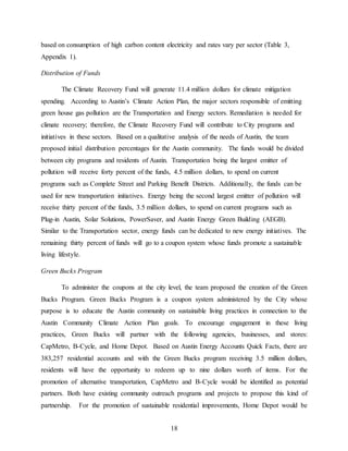 18
based on consumption of high carbon content electricity and rates vary per sector (Table 3,
Appendix 1).
Distribution of Funds
The Climate Recovery Fund will generate 11.4 million dollars for climate mitigation
spending. According to Austin’s Climate Action Plan, the major sectors responsible of emitting
green house gas pollution are the Transportation and Energy sectors. Remediation is needed for
climate recovery; therefore, the Climate Recovery Fund will contribute to City programs and
initiatives in these sectors. Based on a qualitative analysis of the needs of Austin, the team
proposed initial distribution percentages for the Austin community. The funds would be divided
between city programs and residents of Austin. Transportation being the largest emitter of
pollution will receive forty percent of the funds, 4.5 million dollars, to spend on current
programs such as Complete Street and Parking Benefit Districts. Additionally, the funds can be
used for new transportation initiatives. Energy being the second largest emitter of pollution will
receive thirty percent of the funds, 3.5 million dollars, to spend on current programs such as
Plug-in Austin, Solar Solutions, PowerSaver, and Austin Energy Green Building (AEGB).
Similar to the Transportation sector, energy funds can be dedicated to new energy initiatives. The
remaining thirty percent of funds will go to a coupon system whose funds promote a sustainable
living lifestyle.
Green Bucks Program
To administer the coupons at the city level, the team proposed the creation of the Green
Bucks Program. Green Bucks Program is a coupon system administered by the City whose
purpose is to educate the Austin community on sustainable living practices in connection to the
Austin Community Climate Action Plan goals. To encourage engagement in these living
practices, Green Bucks will partner with the following agencies, businesses, and stores:
CapMetro, B-Cycle, and Home Depot. Based on Austin Energy Accounts Quick Facts, there are
383,257 residential accounts and with the Green Bucks program receiving 3.5 million dollars,
residents will have the opportunity to redeem up to nine dollars worth of items. For the
promotion of alternative transportation, CapMetro and B-Cycle would be identified as potential
partners. Both have existing community outreach programs and projects to propose this kind of
partnership. For the promotion of sustainable residential improvements, Home Depot would be
 