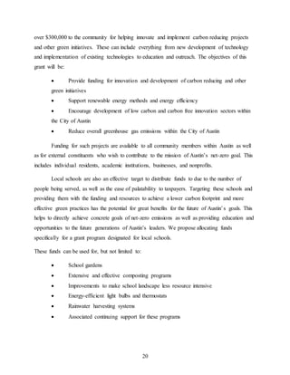 20
over $300,000 to the community for helping innovate and implement carbon reducing projects
and other green initiatives. These can include everything from new development of technology
and implementation of existing technologies to education and outreach. The objectives of this
grant will be:
 Provide funding for innovation and development of carbon reducing and other
green initiatives
 Support renewable energy methods and energy efficiency
 Encourage development of low carbon and carbon free innovation sectors within
the City of Austin
 Reduce overall greenhouse gas emissions within the City of Austin
Funding for such projects are available to all community members within Austin as well
as for external constituents who wish to contribute to the mission of Austin’s net-zero goal. This
includes individual residents, academic institutions, businesses, and nonprofits.
Local schools are also an effective target to distribute funds to due to the number of
people being served, as well as the ease of palatability to taxpayers. Targeting these schools and
providing them with the funding and resources to achieve a lower carbon footprint and more
effective green practices has the potential for great benefits for the future of Austin’s goals. This
helps to directly achieve concrete goals of net-zero emissions as well as providing education and
opportunities to the future generations of Austin’s leaders. We propose allocating funds
specifically for a grant program designated for local schools.
These funds can be used for, but not limited to:
 School gardens
 Extensive and effective composting programs
 Improvements to make school landscape less resource intensive
 Energy-efficient light bulbs and thermostats
 Rainwater harvesting systems
 Associated continuing support for these programs
 
