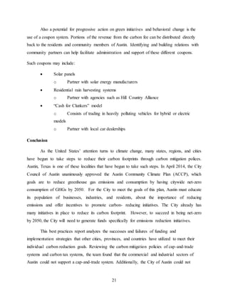 21
Also a potential for progressive action on green initiatives and behavioral change is the
use of a coupon system. Portions of the revenue from the carbon fee can be distributed directly
back to the residents and community members of Austin. Identifying and building relations with
community partners can help facilitate administration and support of these different coupons.
Such coupons may include:
 Solar panels
o Partner with solar energy manufacturers
 Residential rain harvesting systems
o Partner with agencies such as Hill Country Alliance
 “Cash for Clunkers” model
o Consists of trading in heavily polluting vehicles for hybrid or electric
models
o Partner with local car dealerships
Conclusion
As the United States’ attention turns to climate change, many states, regions, and cities
have begun to take steps to reduce their carbon footprints through carbon mitigation polices.
Austin, Texas is one of these localities that have begun to take such steps. In April 2014, the City
Council of Austin unanimously approved the Austin Community Climate Plan (ACCP), which
goals are to reduce greenhouse gas emissions and consumption by having citywide net-zero
consumption of GHGs by 2050. For the City to meet the goals of this plan, Austin must educate
its population of businesses, industries, and residents, about the importance of reducing
emissions and offer incentives to promote carbon- reducing initiatives. The City already has
many initiatives in place to reduce its carbon footprint. However, to succeed in being net-zero
by 2050, the City will need to generate funds specifically for emissions reduction initiatives.
This best practices report analyzes the successes and failures of funding and
implementation strategies that other cities, provinces, and countries have utilized to meet their
individual carbon reduction goals. Reviewing the carbon mitigation policies of cap-and-trade
systems and carbon tax systems, the team found that the commercial and industrial sectors of
Austin could not support a cap-and-trade system. Additionally, the City of Austin could not
 