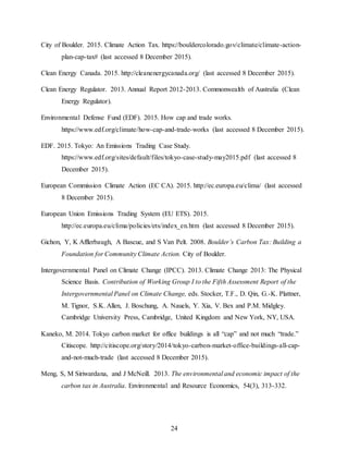 24
City of Boulder. 2015. Climate Action Tax. https://bouldercolorado.gov/climate/climate-action-
plan-cap-tax# (last accessed 8 December 2015).
Clean Energy Canada. 2015. http://cleanenergycanada.org/ (last accessed 8 December 2015).
Clean Energy Regulator. 2013. Annual Report 2012-2013. Commonwealth of Australia (Clean
Energy Regulator).
Environmental Defense Fund (EDF). 2015. How cap and trade works.
https://www.edf.org/climate/how-cap-and-trade-works (last accessed 8 December 2015).
EDF. 2015. Tokyo: An Emissions Trading Case Study.
https://www.edf.org/sites/default/files/tokyo-case-study-may2015.pdf (last accessed 8
December 2015).
European Commission Climate Action (EC CA). 2015. http://ec.europa.eu/clima/ (last accessed
8 December 2015).
European Union Emissions Trading System (EU ETS). 2015.
http://ec.europa.eu/clima/policies/ets/index_en.htm (last accessed 8 December 2015).
Gichon, Y, K Afflerbaugh, A Bascue, and S Van Pelt. 2008. Boulder’s Carbon Tax: Building a
Foundation for Community Climate Action. City of Boulder.
Intergovernmental Panel on Climate Change (IPCC). 2013. Climate Change 2013: The Physical
Science Basis. Contribution of Working Group I to the Fifth Assessment Report of the
Intergovernmental Panel on Climate Change, eds. Stocker, T.F., D. Qin, G.-K. Plattner,
M. Tignor, S.K. Allen, J. Boschung, A. Nauels, Y. Xia, V. Bex and P.M. Midgley.
Cambridge University Press, Cambridge, United Kingdom and New York, NY, USA.
Kaneko, M. 2014. Tokyo carbon market for office buildings is all “cap” and not much “trade.”
Citiscope. http://citiscope.org/story/2014/tokyo-carbon-market-office-buildings-all-cap-
and-not-much-trade (last accessed 8 December 2015).
Meng, S, M Siriwardana, and J McNeill. 2013. The environmental and economic impact of the
carbon tax in Australia. Environmental and Resource Economics, 54(3), 313-332.
 