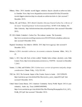 25
Milman, Oliver. 2014. Australia records biggest emissions drop in a decade as carbon tax kicks
in. Guardian News. http://www.theguardian.com/environment/2014/dec/24/australia-
records-biggest-emissions-drop-in-a-decade-as-carbon-tax-kicks-in (last accessed 7
December 2015).
Murray, BC, and N Rivers. 2015. British Columbia’s Revenue-Neutral Carbon Tax: A Review of
the Latest “Grand Experiment”in Environmental Policy. NI WP 15-04. Durham, NC:
Duke University. http://nicholasinstitute.duke.edu/publications (last accessed 8 December
2015).
PF. 2014. British Columbia’s Carbon Tax: The evidence mounts. The Economist.
http://www.economist.com/blogs/americasview/2014/07/british-columbias-carbon-tax
(last accessed 8 December 2015).
Regional Greenhouse Gas Initiative (RGGI). 2015. http://www.rggi.org/ (last accessed 8
December 2015).
Robson, A. 2014. Australia's carbon tax: An economic evaluation. Economic Affairs, 34(1), 35-
45.
Snider, L. 2011. Stay with Xcel, or form a utility? Boulder looks at future electricity costs. Daily
Camera News. http://www.dailycamera.com/news/ci_17649784. Accessed on December
7, 2015.
Sumner, J, L Bird, and H Dobos. 2011. Carbon taxes: a review of experience and policy design
considerations. Climate Policy, 11(2), 922-943.
TXP, Inc. 2012. The Economic Impact of the Creative Sector in Austin – 2012 UPDATE.
https://austintexas.gov/sites/default/files/files/creative_sector_impact2012.pdf (last
accessed 8 December 2015).
United States Census Bureau. 2013. American Community Survey Profile Report: 2013 (1-year
estimates), Austin city, Texas (16000US4805000).
https://www.austintexas.gov/sites/default/files/files/Planning/Demographics/CoA_ACS_
Profile_2013.pdf (last accessed 7 December 2015).
 