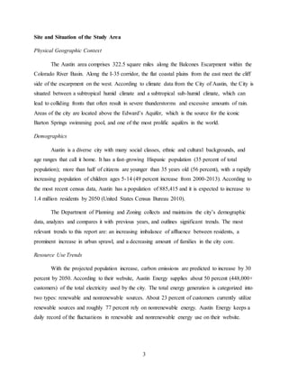 3
Site and Situation of the Study Area
Physical Geographic Context
The Austin area comprises 322.5 square miles along the Balcones Escarpment within the
Colorado River Basin. Along the I-35 corridor, the flat coastal plains from the east meet the cliff
side of the escarpment on the west. According to climate data from the City of Austin, the City is
situated between a subtropical humid climate and a subtropical sub-humid climate, which can
lead to colliding fronts that often result in severe thunderstorms and excessive amounts of rain.
Areas of the city are located above the Edward’s Aquifer, which is the source for the iconic
Barton Springs swimming pool, and one of the most prolific aquifers in the world.
Demographics
Austin is a diverse city with many social classes, ethnic and cultural backgrounds, and
age ranges that call it home. It has a fast-growing Hispanic population (35 percent of total
population); more than half of citizens are younger than 35 years old (56 percent), with a rapidly
increasing population of children ages 5-14 (49 percent increase from 2000-2013). According to
the most recent census data, Austin has a population of 885,415 and it is expected to increase to
1.4 million residents by 2050 (United States Census Bureau 2010).
The Department of Planning and Zoning collects and maintains the city’s demographic
data, analyzes and compares it with previous years, and outlines significant trends. The most
relevant trends to this report are: an increasing imbalance of affluence between residents, a
prominent increase in urban sprawl, and a decreasing amount of families in the city core.
Resource Use Trends
With the projected population increase, carbon emissions are predicted to increase by 30
percent by 2050. According to their website, Austin Energy supplies about 50 percent (448,000+
customers) of the total electricity used by the city. The total energy generation is categorized into
two types: renewable and nonrenewable sources. About 23 percent of customers currently utilize
renewable sources and roughly 77 percent rely on nonrenewable energy. Austin Energy keeps a
daily record of the fluctuations in renewable and nonrenewable energy use on their website.
 