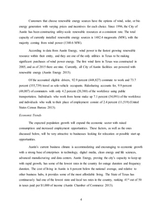 4
Customers that choose renewable energy sources have the options of wind, solar, or bio
energy generation with varying prices and incentives for each choice. Since 1996, the City of
Austin has been constructing utility-scale renewable resources at a consistent rate. The total
capacity of currently installed renewable energy sources is 1482.4 megawatts (MW), with the
majority coming from wind power (1340.6 MW).
According to data from Austin Energy, wind power is the fastest growing renewable
resource within their entity, and they are one of the only utilities in Texas to be making
significant purchases of wind power energy. The first wind farm in Texas was constructed in
2005, and as of 2015 there are nine. Currently, all City of Austin facilities are powered with
renewable energy (Austin Energy 2015).
Of the accounted eligible drivers, 92.9 percent (448,827) commute to work and 73.7
percent (355,739) travel as sole-vehicle occupants. Ridesharing accounts for, 9.9 percent
(48,007) of commuters with only 4.2 percent (20,380) of the workforce using public
transportation. Individuals who work from home make up 7.1 percent (34,091) of the workforce
and individuals who walk to their place of employment consist of 2.4 percent (11,519) (United
States Census Bureau 2013).
Economic Trends
The expected population growth will expand the economic sector with raised
consumption and increased employment opportunities. These factors, as well as the ones
discussed below, will be very attractive to businesses looking for relocation or possible start up
opportunities.
Austin’s current business climate is accommodating and encouraging to economic growth
with a strong base of enterprises in technology, digital media, clean energy and life sciences,
advanced manufacturing and data centers. Austin Energy, proving the city’s capacity to keep up
with rapid growth, has some of the lowest rates in the country for outage duration and frequency
duration. The cost of living in Austin is 6 percent below the national average, and relative to
other business hubs, it provides some of the most affordable living. The State of Texas has
continuously had one of the lowest state and local tax rates in the country, ranking 41st out of 50
in taxes paid per $1,000 of income (Austin Chamber of Commerce 2013).
 
