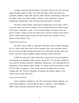 5
According current data from the Chamber of Commerce, there are five main sectors that
employ the largest amount of workers. The sectors that employ 6,000 or more people are:
government, healthcare, higher public education, public education, and technology. Other sectors
that employ 1,000 or more include banking, community service organizations, insurance,
manufacturing, pharmaceutical, retail, real estate, telecommunications, and tourism.
The Bureau of Labor Statistics reports that the unemployment rate for Austin in 2015 is
3.3 percent, which is down from 4.1 percent in 2014, and lower than the 2015 national average
of 4.9 percent. In Appendix 1, Figure 1 from the Austin Chamber of Commerce shows the
growth of Austin’s economy in 2014. The economy grew a total of 6.1 percent in 2014, which is
ranked 3rd fastest growing metro economy out of the 50 largest metro economies for 2014
(Bureau of Labor Statistics 2015).
Cultural Setting and Trends
The creative sector in Austin is a large part of what makes Austin so unique. Nicknamed
the “Live Music Capitol of the World”, there are numerous music venues and annual festivals
that serve as just one engine powering the creative sector. Along with a renowned music scene,
Austin is also home to many art galleries, gaming conventions and film conventions.
In 2009, the CreateAustin Cultural Master Plan was passed with the goal of establishing
recommendations for stimulating cultural creativity through 2017. The core values identified by
City Council for this plan are inclusion, collaboration and innovation. The CreateAustin Plan is a
demonstration of how important cultural diversity is to residents and local government in Austin
(COA CA 2009). In Appendix 1, Table 1 shows economic data gathered by the economic
consulting firm TXP. The firm is responsible for evaluating the economic influence of the
creative sector in Austin (TXP 2012).
Current and Past Initiatives
Austin is nationally recognized as a city with environmentally friendly aspirations, and
current and past legislation is what has built this image. In Appendix 1, Table 2 highlights a
handful of past and present environmental initiatives as well as recognitions.
 