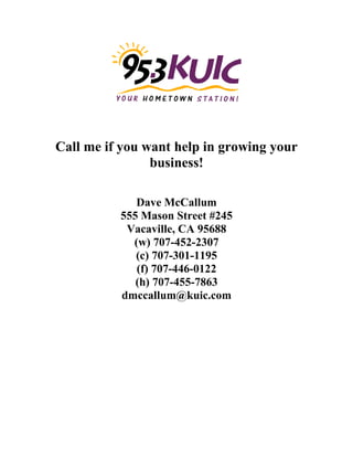 Call me if you want help in growing your
business!
Dave McCallum
555 Mason Street #245
Vacaville, CA 95688
(w) 707-452-2307
(c) 707-301-1195
(f) 707-446-0122
(h) 707-455-7863
dmccallum@kuic.com
 