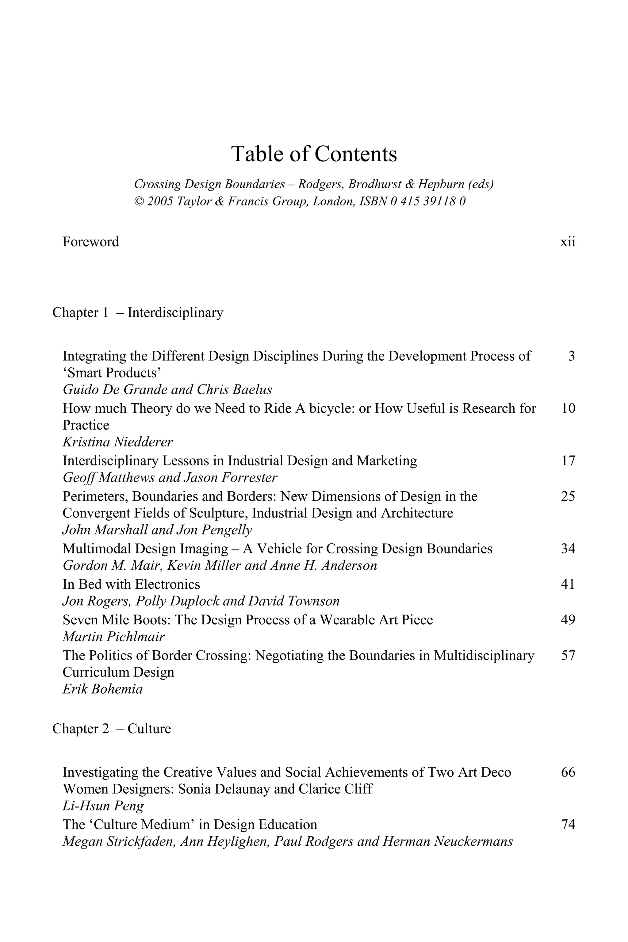 Table of Contents
Crossing Design Boundaries – Rodgers, Brodhurst & Hepburn (eds)
© 2005 Taylor & Francis Group, London, ISBN 0 415 39118 0
Foreword xii
Chapter 1 – Interdisciplinary
Integrating the Different Design Disciplines During the Development Process of
‘Smart Products’
Guido De Grande and Chris Baelus
3
How much Theory do we Need to Ride A bicycle: or How Useful is Research for
Practice
Kristina Niedderer
10
Interdisciplinary Lessons in Industrial Design and Marketing
Geoff Matthews and Jason Forrester
17
Perimeters, Boundaries and Borders: New Dimensions of Design in the
Convergent Fields of Sculpture, Industrial Design and Architecture
John Marshall and Jon Pengelly
25
Multimodal Design Imaging – A Vehicle for Crossing Design Boundaries
Gordon M. Mair, Kevin Miller and Anne H. Anderson
34
In Bed with Electronics
Jon Rogers, Polly Duplock and David Townson
41
Seven Mile Boots: The Design Process of a Wearable Art Piece
Martin Pichlmair
49
The Politics of Border Crossing: Negotiating the Boundaries in Multidisciplinary
Curriculum Design
Erik Bohemia
57
Chapter 2 – Culture
Investigating the Creative Values and Social Achievements of Two Art Deco
Women Designers: Sonia Delaunay and Clarice Cliff
Li-Hsun Peng
66
The ‘Culture Medium’ in Design Education
Megan Strickfaden, Ann Heylighen, Paul Rodgers and Herman Neuckermans
74
 