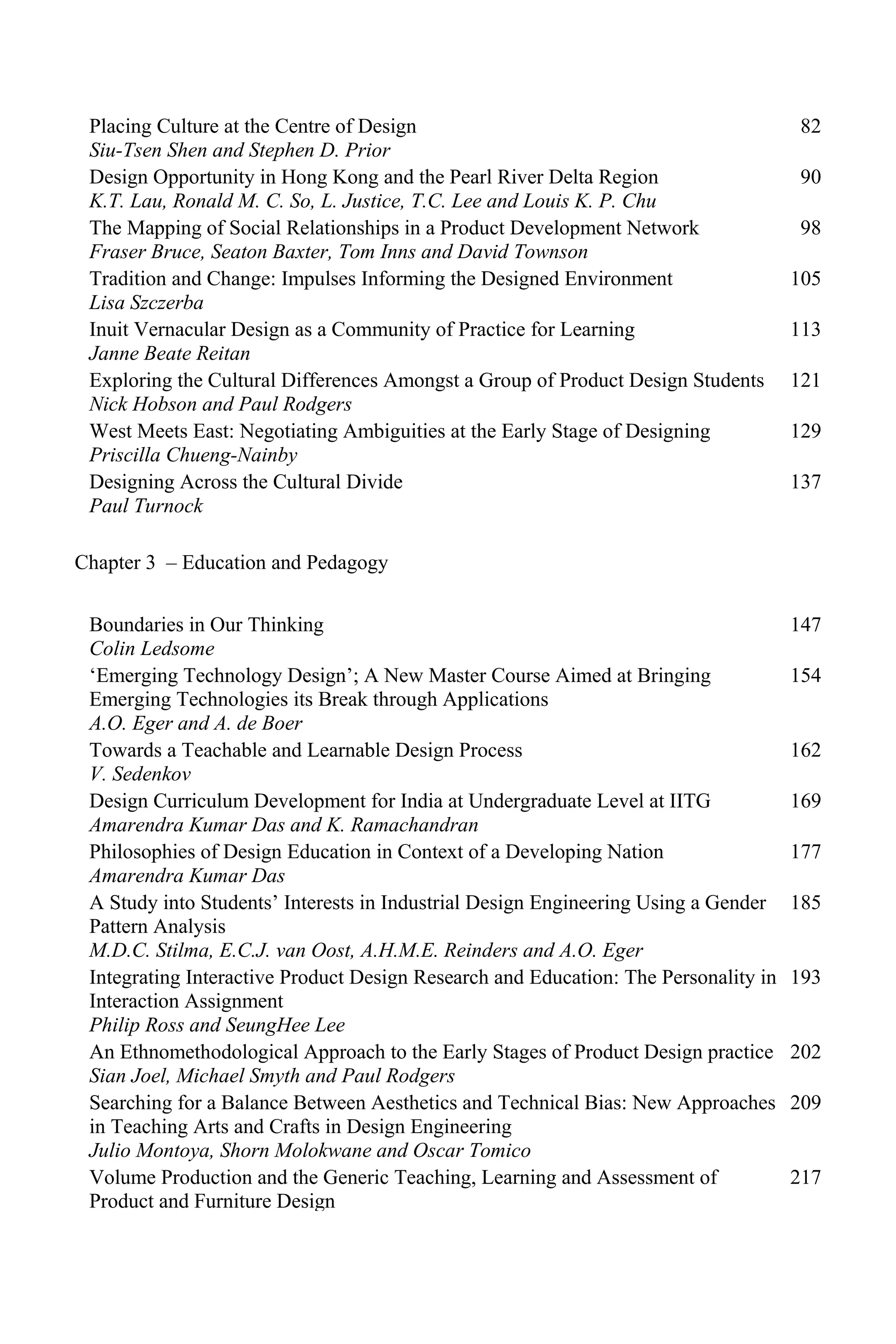 Placing Culture at the Centre of Design
Siu-Tsen Shen and Stephen D. Prior
82
Design Opportunity in Hong Kong and the Pearl River Delta Region
K.T. Lau, Ronald M. C. So, L. Justice, T.C. Lee and Louis K. P. Chu
90
The Mapping of Social Relationships in a Product Development Network
Fraser Bruce, Seaton Baxter, Tom Inns and David Townson
98
Tradition and Change: Impulses Informing the Designed Environment
Lisa Szczerba
105
Inuit Vernacular Design as a Community of Practice for Learning
Janne Beate Reitan
113
Exploring the Cultural Differences Amongst a Group of Product Design Students
Nick Hobson and Paul Rodgers
121
West Meets East: Negotiating Ambiguities at the Early Stage of Designing
Priscilla Chueng-Nainby
129
Designing Across the Cultural Divide
Paul Turnock
137
Chapter 3 – Education and Pedagogy
Boundaries in Our Thinking
Colin Ledsome
147
‘Emerging Technology Design’; A New Master Course Aimed at Bringing
Emerging Technologies its Break through Applications
A.O. Eger and A. de Boer
154
Towards a Teachable and Learnable Design Process
V. Sedenkov
162
Design Curriculum Development for India at Undergraduate Level at IITG
Amarendra Kumar Das and K. Ramachandran
169
Philosophies of Design Education in Context of a Developing Nation
Amarendra Kumar Das
177
A Study into Students’ Interests in Industrial Design Engineering Using a Gender
Pattern Analysis
M.D.C. Stilma, E.C.J. van Oost, A.H.M.E. Reinders and A.O. Eger
185
Integrating Interactive Product Design Research and Education: The Personality in
Interaction Assignment
Philip Ross and SeungHee Lee
193
An Ethnomethodological Approach to the Early Stages of Product Design practice
Sian Joel, Michael Smyth and Paul Rodgers
202
Searching for a Balance Between Aesthetics and Technical Bias: New Approaches
in Teaching Arts and Crafts in Design Engineering
Julio Montoya, Shorn Molokwane and Oscar Tomico
209
Volume Production and the Generic Teaching, Learning and Assessment of
Product and Furniture Design
217
 