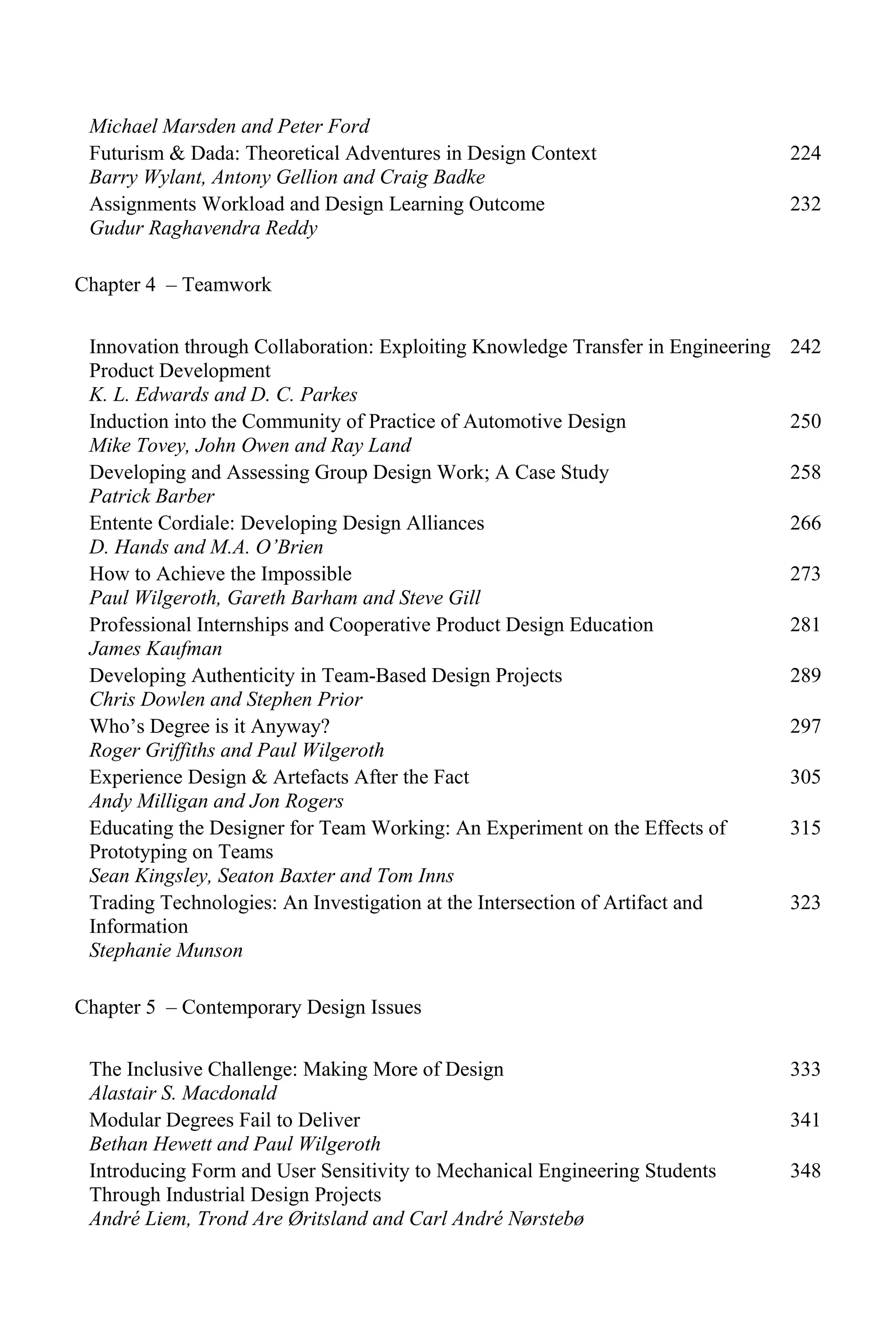 Michael Marsden and Peter Ford
Futurism & Dada: Theoretical Adventures in Design Context
Barry Wylant, Antony Gellion and Craig Badke
224
Assignments Workload and Design Learning Outcome
Gudur Raghavendra Reddy
232
Chapter 4 – Teamwork
Innovation through Collaboration: Exploiting Knowledge Transfer in Engineering
Product Development
K. L. Edwards and D. C. Parkes
242
Induction into the Community of Practice of Automotive Design
Mike Tovey, John Owen and Ray Land
250
Developing and Assessing Group Design Work; A Case Study
Patrick Barber
258
Entente Cordiale: Developing Design Alliances
D. Hands and M.A. O’Brien
266
How to Achieve the Impossible
Paul Wilgeroth, Gareth Barham and Steve Gill
273
Professional Internships and Cooperative Product Design Education
James Kaufman
281
Developing Authenticity in Team-Based Design Projects
Chris Dowlen and Stephen Prior
289
Who’s Degree is it Anyway?
Roger Griffiths and Paul Wilgeroth
297
Experience Design & Artefacts After the Fact
Andy Milligan and Jon Rogers
305
Educating the Designer for Team Working: An Experiment on the Effects of
Prototyping on Teams
Sean Kingsley, Seaton Baxter and Tom Inns
315
Trading Technologies: An Investigation at the Intersection of Artifact and
Information
Stephanie Munson
323
Chapter 5 – Contemporary Design Issues
The Inclusive Challenge: Making More of Design
Alastair S. Macdonald
333
Modular Degrees Fail to Deliver
Bethan Hewett and Paul Wilgeroth
341
Introducing Form and User Sensitivity to Mechanical Engineering Students
Through Industrial Design Projects
André Liem, Trond Are Øritsland and Carl André Nørstebø
348
 