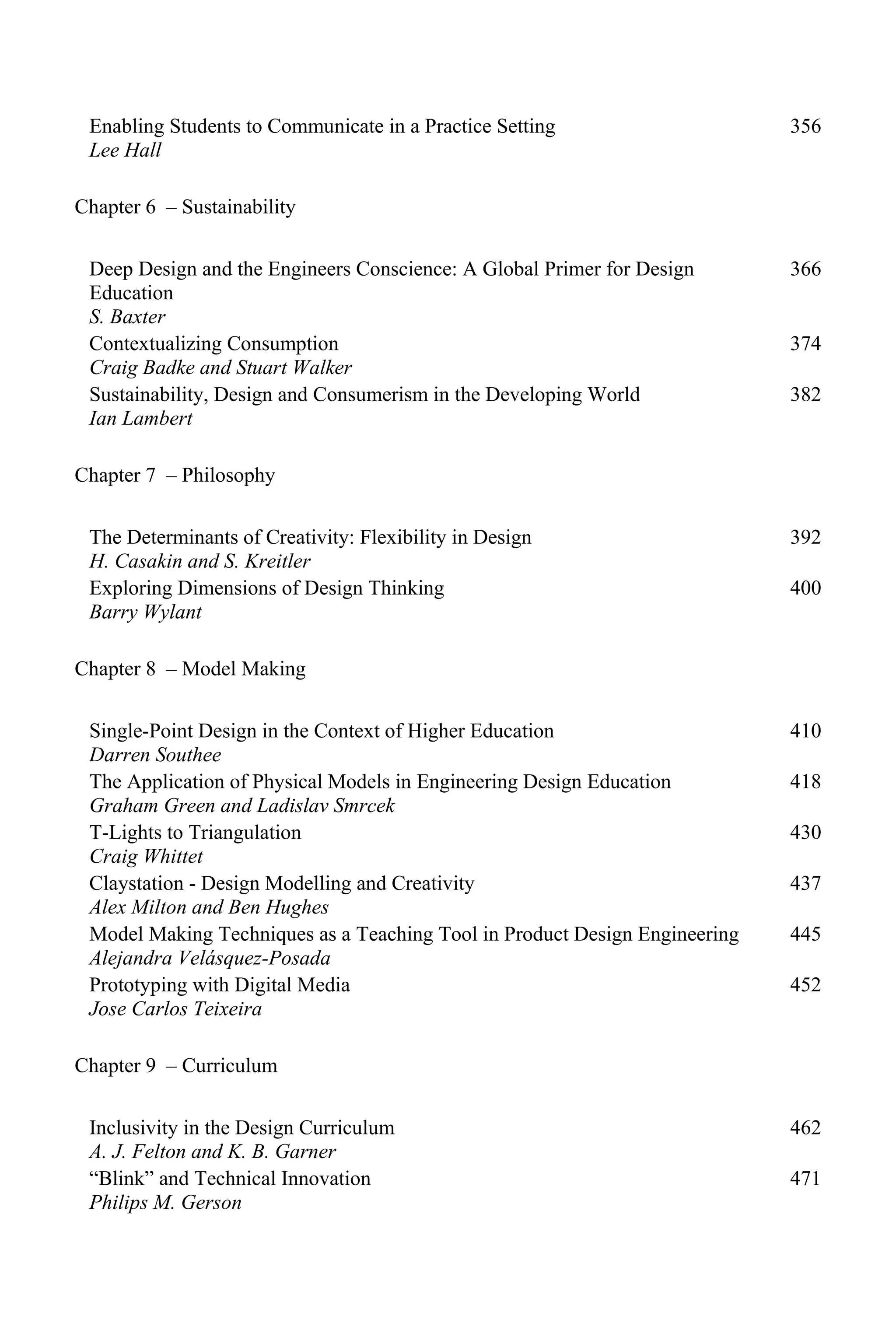 Enabling Students to Communicate in a Practice Setting
Lee Hall
356
Chapter 6 – Sustainability
Deep Design and the Engineers Conscience: A Global Primer for Design
Education
S. Baxter
366
Contextualizing Consumption
Craig Badke and Stuart Walker
374
Sustainability, Design and Consumerism in the Developing World
Ian Lambert
382
Chapter 7 – Philosophy
The Determinants of Creativity: Flexibility in Design
H. Casakin and S. Kreitler
392
Exploring Dimensions of Design Thinking
Barry Wylant
400
Chapter 8 – Model Making
Single-Point Design in the Context of Higher Education
Darren Southee
410
The Application of Physical Models in Engineering Design Education
Graham Green and Ladislav Smrcek
418
T-Lights to Triangulation
Craig Whittet
430
Claystation - Design Modelling and Creativity
Alex Milton and Ben Hughes
437
Model Making Techniques as a Teaching Tool in Product Design Engineering
Alejandra Velásquez-Posada
445
Prototyping with Digital Media
Jose Carlos Teixeira
452
Chapter 9 – Curriculum
Inclusivity in the Design Curriculum
A. J. Felton and K. B. Garner
462
“Blink” and Technical Innovation
Philips M. Gerson
471
 