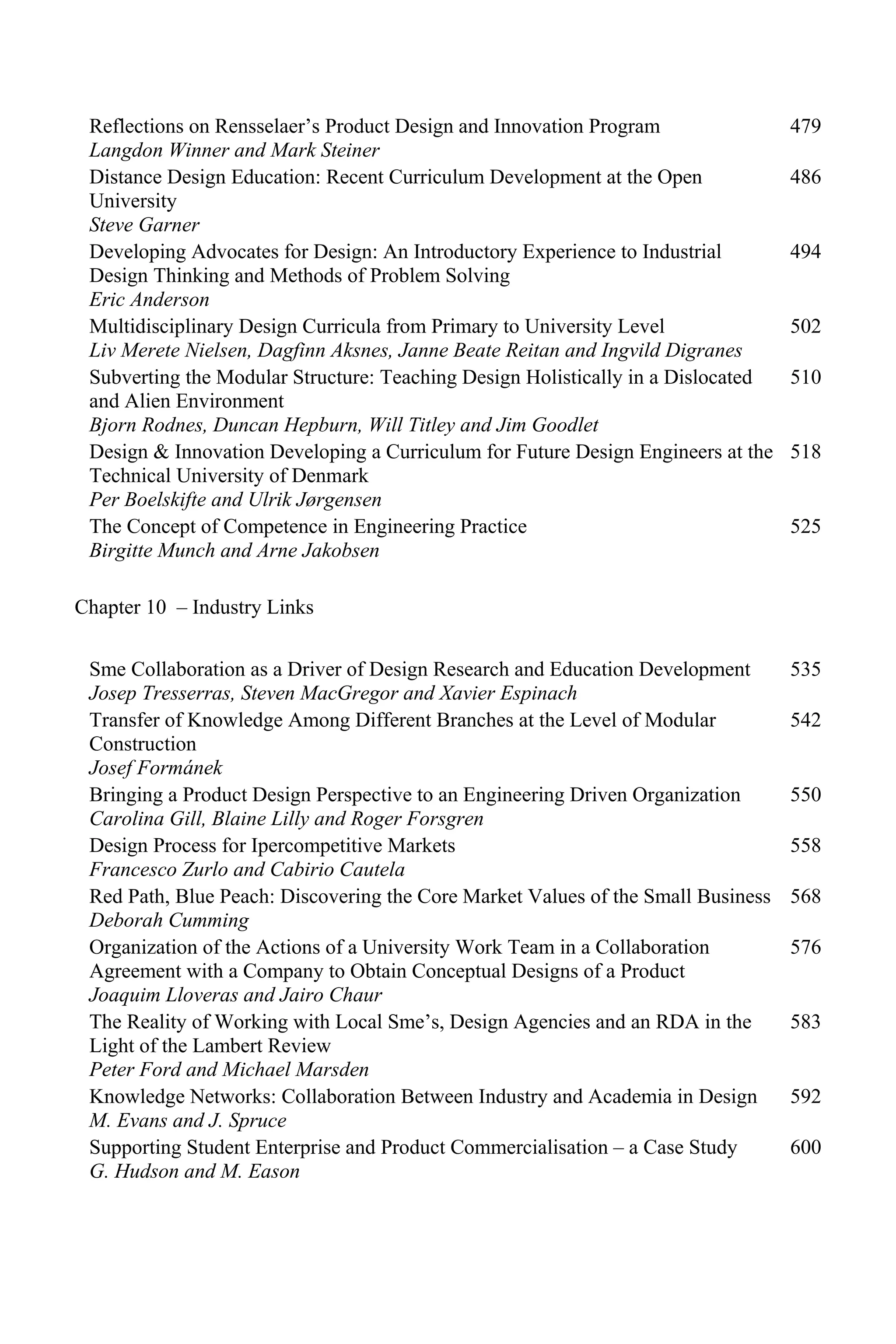 Reflections on Rensselaer’s Product Design and Innovation Program
Langdon Winner and Mark Steiner
479
Distance Design Education: Recent Curriculum Development at the Open
University
Steve Garner
486
Developing Advocates for Design: An Introductory Experience to Industrial
Design Thinking and Methods of Problem Solving
Eric Anderson
494
Multidisciplinary Design Curricula from Primary to University Level
Liv Merete Nielsen, Dagfinn Aksnes, Janne Beate Reitan and Ingvild Digranes
502
Subverting the Modular Structure: Teaching Design Holistically in a Dislocated
and Alien Environment
Bjorn Rodnes, Duncan Hepburn, Will Titley and Jim Goodlet
510
Design & Innovation Developing a Curriculum for Future Design Engineers at the
Technical University of Denmark
Per Boelskifte and Ulrik Jørgensen
518
The Concept of Competence in Engineering Practice
Birgitte Munch and Arne Jakobsen
525
Chapter 10 – Industry Links
Sme Collaboration as a Driver of Design Research and Education Development
Josep Tresserras, Steven MacGregor and Xavier Espinach
535
Transfer of Knowledge Among Different Branches at the Level of Modular
Construction
Josef Formánek
542
Bringing a Product Design Perspective to an Engineering Driven Organization
Carolina Gill, Blaine Lilly and Roger Forsgren
550
Design Process for Ipercompetitive Markets
Francesco Zurlo and Cabirio Cautela
558
Red Path, Blue Peach: Discovering the Core Market Values of the Small Business
Deborah Cumming
568
Organization of the Actions of a University Work Team in a Collaboration
Agreement with a Company to Obtain Conceptual Designs of a Product
Joaquim Lloveras and Jairo Chaur
576
The Reality of Working with Local Sme’s, Design Agencies and an RDA in the
Light of the Lambert Review
Peter Ford and Michael Marsden
583
Knowledge Networks: Collaboration Between Industry and Academia in Design
M. Evans and J. Spruce
592
Supporting Student Enterprise and Product Commercialisation – a Case Study
G. Hudson and M. Eason
600
 