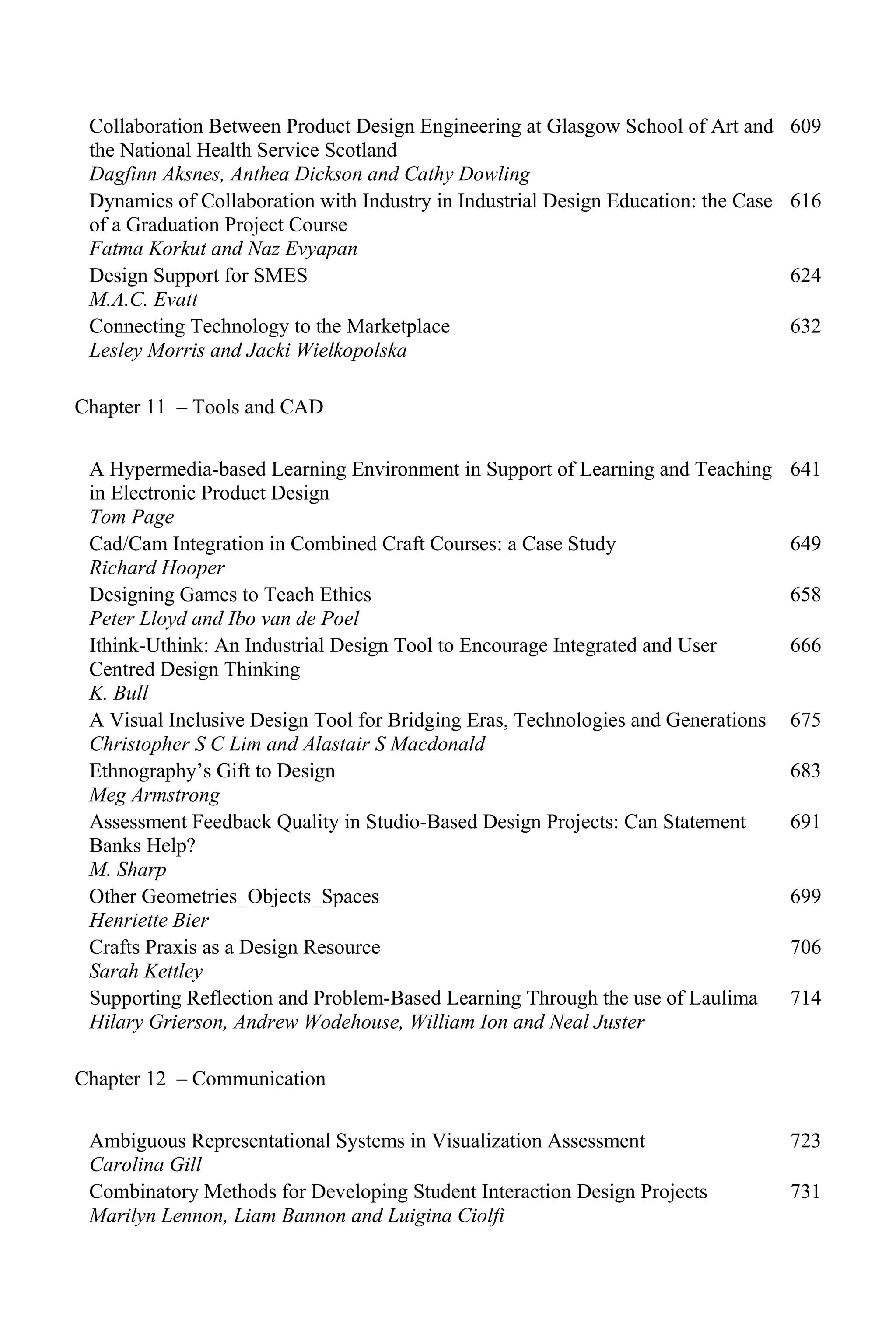 Collaboration Between Product Design Engineering at Glasgow School of Art and
the National Health Service Scotland
Dagfinn Aksnes, Anthea Dickson and Cathy Dowling
609
Dynamics of Collaboration with Industry in Industrial Design Education: the Case
of a Graduation Project Course
Fatma Korkut and Naz Evyapan
616
Design Support for SMES
M.A.C. Evatt
624
Connecting Technology to the Marketplace
Lesley Morris and Jacki Wielkopolska
632
Chapter 11 – Tools and CAD
A Hypermedia-based Learning Environment in Support of Learning and Teaching
in Electronic Product Design
Tom Page
641
Cad/Cam Integration in Combined Craft Courses: a Case Study
Richard Hooper
649
Designing Games to Teach Ethics
Peter Lloyd and Ibo van de Poel
658
Ithink-Uthink: An Industrial Design Tool to Encourage Integrated and User
Centred Design Thinking
K. Bull
666
A Visual Inclusive Design Tool for Bridging Eras, Technologies and Generations
Christopher S C Lim and Alastair S Macdonald
675
Ethnography’s Gift to Design
Meg Armstrong
683
Assessment Feedback Quality in Studio-Based Design Projects: Can Statement
Banks Help?
M. Sharp
691
Other Geometries_Objects_Spaces
Henriette Bier
699
Crafts Praxis as a Design Resource
Sarah Kettley
706
Supporting Reflection and Problem-Based Learning Through the use of Laulima
Hilary Grierson, Andrew Wodehouse, William Ion and Neal Juster
714
Chapter 12 – Communication
Ambiguous Representational Systems in Visualization Assessment
Carolina Gill
723
Combinatory Methods for Developing Student Interaction Design Projects
Marilyn Lennon, Liam Bannon and Luigina Ciolfi
731
 