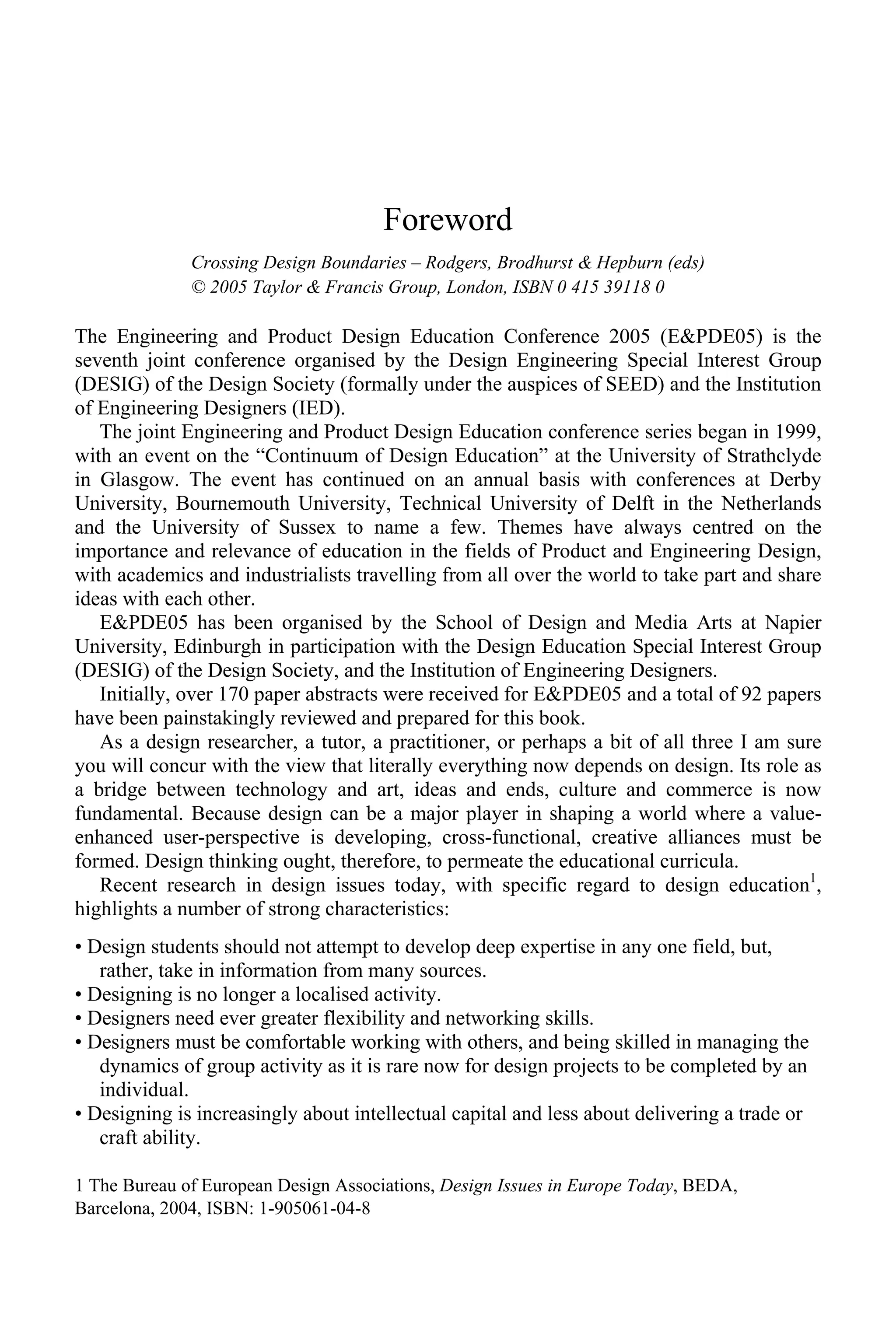 Foreword
Crossing Design Boundaries – Rodgers, Brodhurst & Hepburn (eds)
© 2005 Taylor & Francis Group, London, ISBN 0 415 39118 0
The Engineering and Product Design Education Conference 2005 (E&PDE05) is the
seventh joint conference organised by the Design Engineering Special Interest Group
(DESIG) of the Design Society (formally under the auspices of SEED) and the Institution
of Engineering Designers (IED).
The joint Engineering and Product Design Education conference series began in 1999,
with an event on the “Continuum of Design Education” at the University of Strathclyde
in Glasgow. The event has continued on an annual basis with conferences at Derby
University, Bournemouth University, Technical University of Delft in the Netherlands
and the University of Sussex to name a few. Themes have always centred on the
importance and relevance of education in the fields of Product and Engineering Design,
with academics and industrialists travelling from all over the world to take part and share
ideas with each other.
E&PDE05 has been organised by the School of Design and Media Arts at Napier
University, Edinburgh in participation with the Design Education Special Interest Group
(DESIG) of the Design Society, and the Institution of Engineering Designers.
Initially, over 170 paper abstracts were received for E&PDE05 and a total of 92 papers
have been painstakingly reviewed and prepared for this book.
As a design researcher, a tutor, a practitioner, or perhaps a bit of all three I am sure
you will concur with the view that literally everything now depends on design. Its role as
a bridge between technology and art, ideas and ends, culture and commerce is now
fundamental. Because design can be a major player in shaping a world where a value-
enhanced user-perspective is developing, cross-functional, creative alliances must be
formed. Design thinking ought, therefore, to permeate the educational curricula.
Recent research in design issues today, with specific regard to design education1
,
highlights a number of strong characteristics:
• Design students should not attempt to develop deep expertise in any one field, but,
rather, take in information from many sources.
• Designing is no longer a localised activity.
• Designers need ever greater flexibility and networking skills.
• Designers must be comfortable working with others, and being skilled in managing the
dynamics of group activity as it is rare now for design projects to be completed by an
individual.
• Designing is increasingly about intellectual capital and less about delivering a trade or
craft ability.
1 The Bureau of European Design Associations, Design Issues in Europe Today, BEDA,
Barcelona, 2004, ISBN: 1-905061-04-8
 