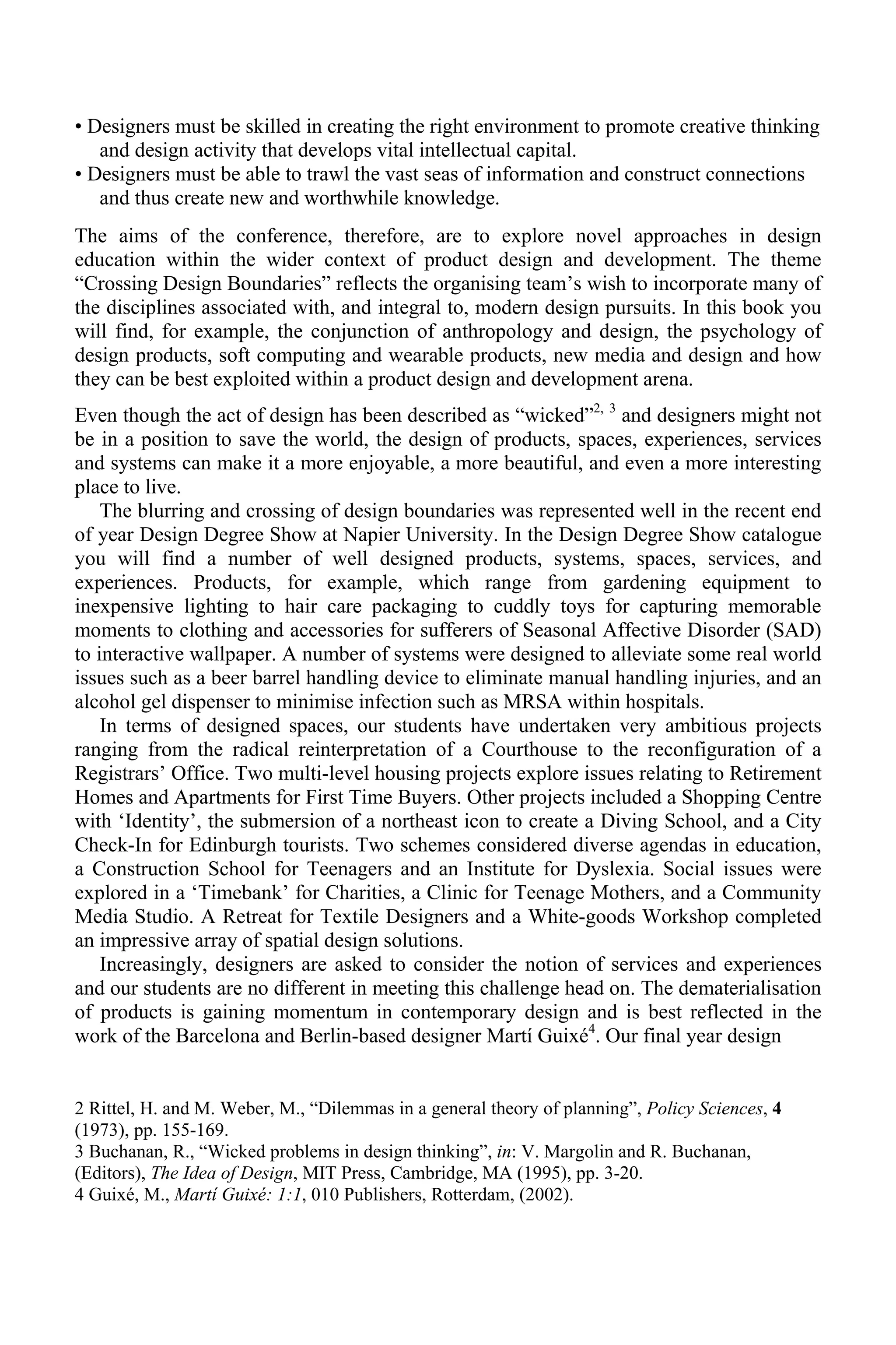 • Designers must be skilled in creating the right environment to promote creative thinking
and design activity that develops vital intellectual capital.
• Designers must be able to trawl the vast seas of information and construct connections
and thus create new and worthwhile knowledge.
The aims of the conference, therefore, are to explore novel approaches in design
education within the wider context of product design and development. The theme
“Crossing Design Boundaries” reflects the organising team’s wish to incorporate many of
the disciplines associated with, and integral to, modern design pursuits. In this book you
will find, for example, the conjunction of anthropology and design, the psychology of
design products, soft computing and wearable products, new media and design and how
they can be best exploited within a product design and development arena.
Even though the act of design has been described as “wicked”2, 3
and designers might not
be in a position to save the world, the design of products, spaces, experiences, services
and systems can make it a more enjoyable, a more beautiful, and even a more interesting
place to live.
The blurring and crossing of design boundaries was represented well in the recent end
of year Design Degree Show at Napier University. In the Design Degree Show catalogue
you will find a number of well designed products, systems, spaces, services, and
experiences. Products, for example, which range from gardening equipment to
inexpensive lighting to hair care packaging to cuddly toys for capturing memorable
moments to clothing and accessories for sufferers of Seasonal Affective Disorder (SAD)
to interactive wallpaper. A number of systems were designed to alleviate some real world
issues such as a beer barrel handling device to eliminate manual handling injuries, and an
alcohol gel dispenser to minimise infection such as MRSA within hospitals.
In terms of designed spaces, our students have undertaken very ambitious projects
ranging from the radical reinterpretation of a Courthouse to the reconfiguration of a
Registrars’ Office. Two multi-level housing projects explore issues relating to Retirement
Homes and Apartments for First Time Buyers. Other projects included a Shopping Centre
with ‘Identity’, the submersion of a northeast icon to create a Diving School, and a City
Check-In for Edinburgh tourists. Two schemes considered diverse agendas in education,
a Construction School for Teenagers and an Institute for Dyslexia. Social issues were
explored in a ‘Timebank’ for Charities, a Clinic for Teenage Mothers, and a Community
Media Studio. A Retreat for Textile Designers and a White-goods Workshop completed
an impressive array of spatial design solutions.
Increasingly, designers are asked to consider the notion of services and experiences
and our students are no different in meeting this challenge head on. The dematerialisation
of products is gaining momentum in contemporary design and is best reflected in the
work of the Barcelona and Berlin-based designer Martí Guixé4
. Our final year design
2 Rittel, H. and M. Weber, M., “Dilemmas in a general theory of planning”, Policy Sciences, 4
(1973), pp. 155-169.
3 Buchanan, R., “Wicked problems in design thinking”, in: V. Margolin and R. Buchanan,
(Editors), The Idea of Design, MIT Press, Cambridge, MA (1995), pp. 3-20.
4 Guixé, M., Martí Guixé: 1:1, 010 Publishers, Rotterdam, (2002).
 