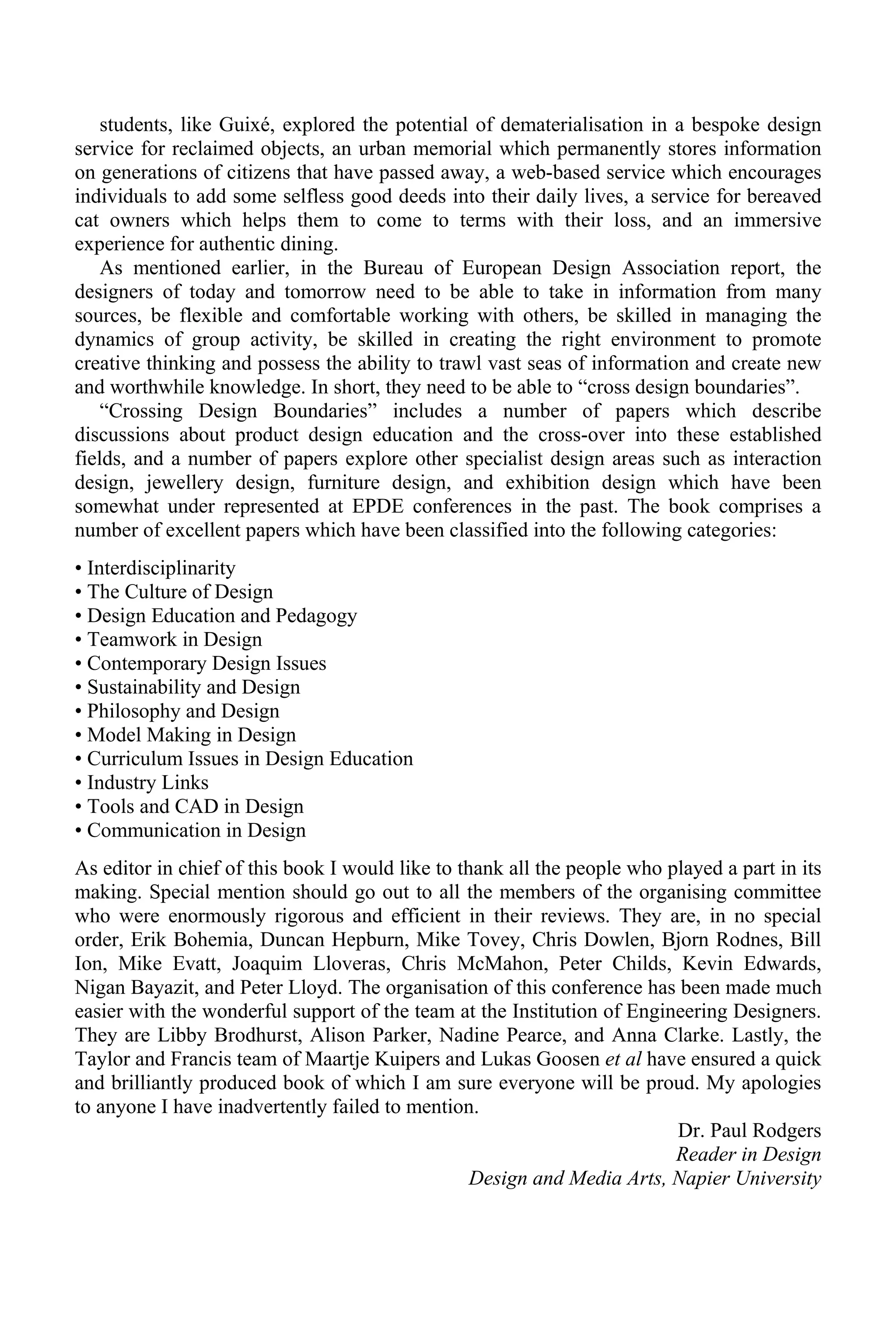 students, like Guixé, explored the potential of dematerialisation in a bespoke design
service for reclaimed objects, an urban memorial which permanently stores information
on generations of citizens that have passed away, a web-based service which encourages
individuals to add some selfless good deeds into their daily lives, a service for bereaved
cat owners which helps them to come to terms with their loss, and an immersive
experience for authentic dining.
As mentioned earlier, in the Bureau of European Design Association report, the
designers of today and tomorrow need to be able to take in information from many
sources, be flexible and comfortable working with others, be skilled in managing the
dynamics of group activity, be skilled in creating the right environment to promote
creative thinking and possess the ability to trawl vast seas of information and create new
and worthwhile knowledge. In short, they need to be able to “cross design boundaries”.
“Crossing Design Boundaries” includes a number of papers which describe
discussions about product design education and the cross-over into these established
fields, and a number of papers explore other specialist design areas such as interaction
design, jewellery design, furniture design, and exhibition design which have been
somewhat under represented at EPDE conferences in the past. The book comprises a
number of excellent papers which have been classified into the following categories:
• Interdisciplinarity
• The Culture of Design
• Design Education and Pedagogy
• Teamwork in Design
• Contemporary Design Issues
• Sustainability and Design
• Philosophy and Design
• Model Making in Design
• Curriculum Issues in Design Education
• Industry Links
• Tools and CAD in Design
• Communication in Design
As editor in chief of this book I would like to thank all the people who played a part in its
making. Special mention should go out to all the members of the organising committee
who were enormously rigorous and efficient in their reviews. They are, in no special
order, Erik Bohemia, Duncan Hepburn, Mike Tovey, Chris Dowlen, Bjorn Rodnes, Bill
Ion, Mike Evatt, Joaquim Lloveras, Chris McMahon, Peter Childs, Kevin Edwards,
Nigan Bayazit, and Peter Lloyd. The organisation of this conference has been made much
easier with the wonderful support of the team at the Institution of Engineering Designers.
They are Libby Brodhurst, Alison Parker, Nadine Pearce, and Anna Clarke. Lastly, the
Taylor and Francis team of Maartje Kuipers and Lukas Goosen et al have ensured a quick
and brilliantly produced book of which I am sure everyone will be proud. My apologies
to anyone I have inadvertently failed to mention.
Dr. Paul Rodgers
Reader in Design
Design and Media Arts, Napier University
 