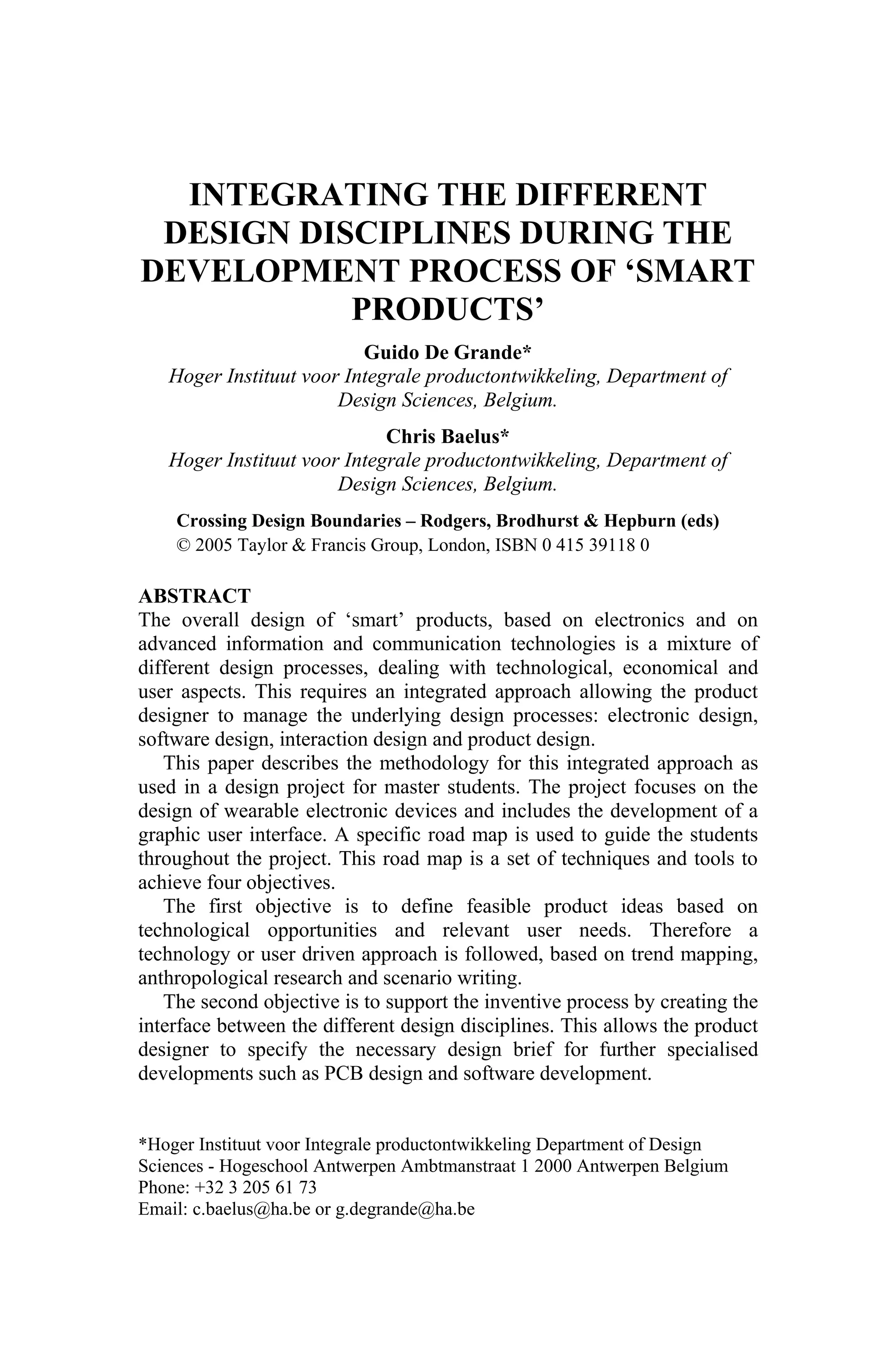INTEGRATING THE DIFFERENT
DESIGN DISCIPLINES DURING THE
DEVELOPMENT PROCESS OF ‘SMART
PRODUCTS’
Guido De Grande*
Hoger Instituut voor Integrale productontwikkeling, Department of
Design Sciences, Belgium.
Chris Baelus*
Hoger Instituut voor Integrale productontwikkeling, Department of
Design Sciences, Belgium.
Crossing Design Boundaries – Rodgers, Brodhurst & Hepburn (eds)
© 2005 Taylor & Francis Group, London, ISBN 0 415 39118 0
ABSTRACT
The overall design of ‘smart’ products, based on electronics and on
advanced information and communication technologies is a mixture of
different design processes, dealing with technological, economical and
user aspects. This requires an integrated approach allowing the product
designer to manage the underlying design processes: electronic design,
software design, interaction design and product design.
This paper describes the methodology for this integrated approach as
used in a design project for master students. The project focuses on the
design of wearable electronic devices and includes the development of a
graphic user interface. A specific road map is used to guide the students
throughout the project. This road map is a set of techniques and tools to
achieve four objectives.
The first objective is to define feasible product ideas based on
technological opportunities and relevant user needs. Therefore a
technology or user driven approach is followed, based on trend mapping,
anthropological research and scenario writing.
The second objective is to support the inventive process by creating the
interface between the different design disciplines. This allows the product
designer to specify the necessary design brief for further specialised
developments such as PCB design and software development.
*Hoger Instituut voor Integrale productontwikkeling Department of Design
Sciences - Hogeschool Antwerpen Ambtmanstraat 1 2000 Antwerpen Belgium
Phone: +32 3 205 61 73
Email: c.baelus@ha.be or g.degrande@ha.be
 