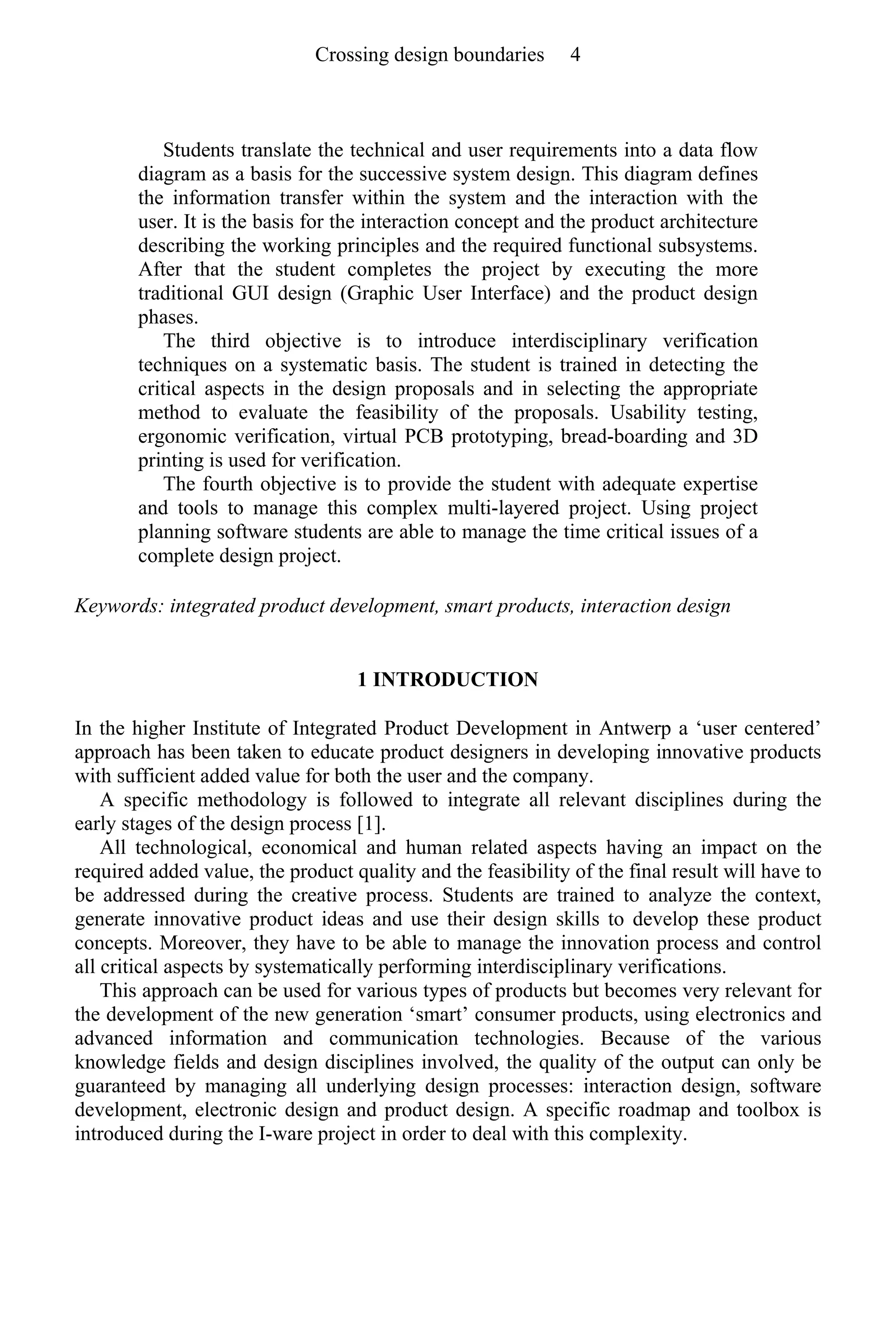 Students translate the technical and user requirements into a data flow
diagram as a basis for the successive system design. This diagram defines
the information transfer within the system and the interaction with the
user. It is the basis for the interaction concept and the product architecture
describing the working principles and the required functional subsystems.
After that the student completes the project by executing the more
traditional GUI design (Graphic User Interface) and the product design
phases.
The third objective is to introduce interdisciplinary verification
techniques on a systematic basis. The student is trained in detecting the
critical aspects in the design proposals and in selecting the appropriate
method to evaluate the feasibility of the proposals. Usability testing,
ergonomic verification, virtual PCB prototyping, bread-boarding and 3D
printing is used for verification.
The fourth objective is to provide the student with adequate expertise
and tools to manage this complex multi-layered project. Using project
planning software students are able to manage the time critical issues of a
complete design project.
Keywords: integrated product development, smart products, interaction design
1 INTRODUCTION
In the higher Institute of Integrated Product Development in Antwerp a ‘user centered’
approach has been taken to educate product designers in developing innovative products
with sufficient added value for both the user and the company.
A specific methodology is followed to integrate all relevant disciplines during the
early stages of the design process [1].
All technological, economical and human related aspects having an impact on the
required added value, the product quality and the feasibility of the final result will have to
be addressed during the creative process. Students are trained to analyze the context,
generate innovative product ideas and use their design skills to develop these product
concepts. Moreover, they have to be able to manage the innovation process and control
all critical aspects by systematically performing interdisciplinary verifications.
This approach can be used for various types of products but becomes very relevant for
the development of the new generation ‘smart’ consumer products, using electronics and
advanced information and communication technologies. Because of the various
knowledge fields and design disciplines involved, the quality of the output can only be
guaranteed by managing all underlying design processes: interaction design, software
development, electronic design and product design. A specific roadmap and toolbox is
introduced during the I-ware project in order to deal with this complexity.
Crossing design boundaries 4
 