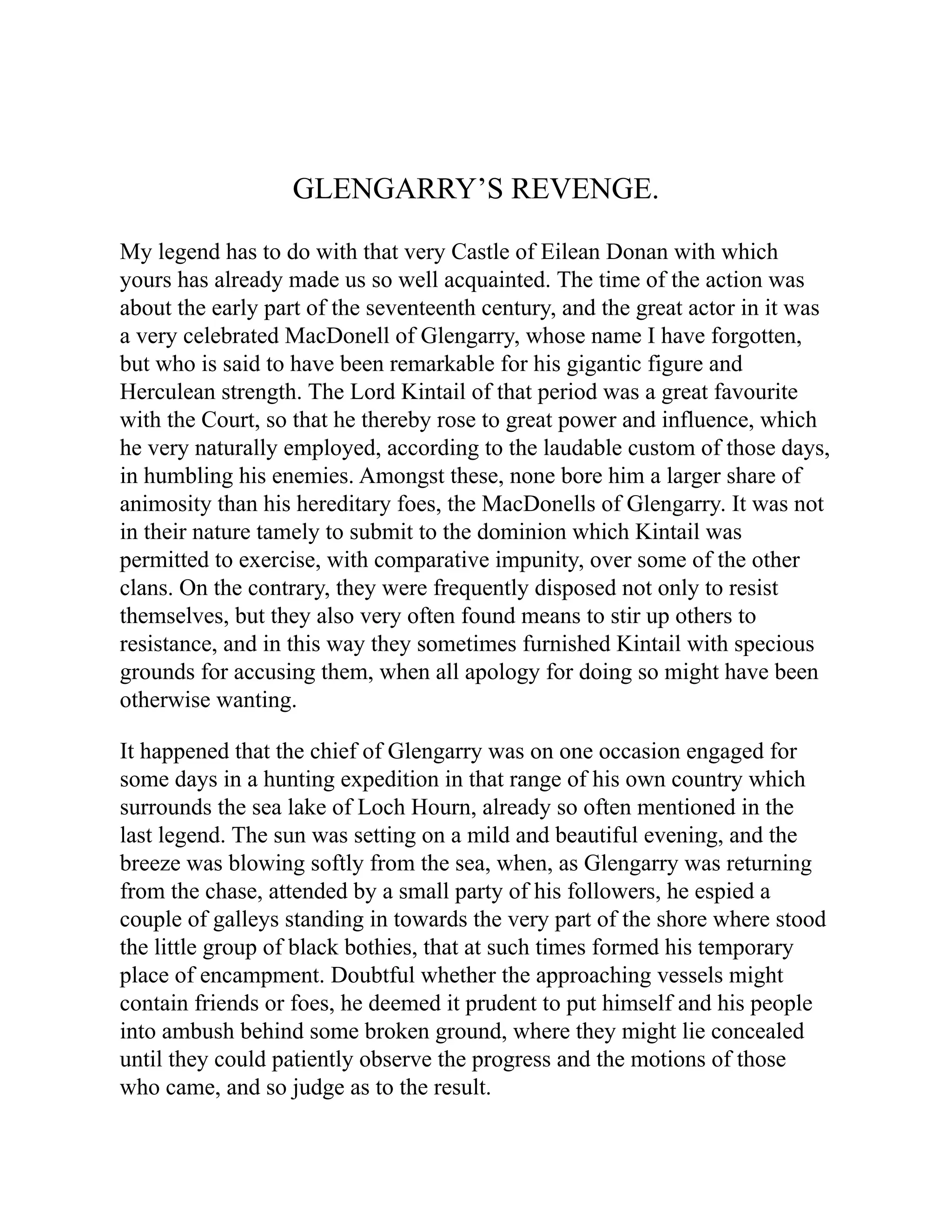 GLENGARRY’S REVENGE.
My legend has to do with that very Castle of Eilean Donan with which
yours has already made us so well acquainted. The time of the action was
about the early part of the seventeenth century, and the great actor in it was
a very celebrated MacDonell of Glengarry, whose name I have forgotten,
but who is said to have been remarkable for his gigantic figure and
Herculean strength. The Lord Kintail of that period was a great favourite
with the Court, so that he thereby rose to great power and influence, which
he very naturally employed, according to the laudable custom of those days,
in humbling his enemies. Amongst these, none bore him a larger share of
animosity than his hereditary foes, the MacDonells of Glengarry. It was not
in their nature tamely to submit to the dominion which Kintail was
permitted to exercise, with comparative impunity, over some of the other
clans. On the contrary, they were frequently disposed not only to resist
themselves, but they also very often found means to stir up others to
resistance, and in this way they sometimes furnished Kintail with specious
grounds for accusing them, when all apology for doing so might have been
otherwise wanting.
It happened that the chief of Glengarry was on one occasion engaged for
some days in a hunting expedition in that range of his own country which
surrounds the sea lake of Loch Hourn, already so often mentioned in the
last legend. The sun was setting on a mild and beautiful evening, and the
breeze was blowing softly from the sea, when, as Glengarry was returning
from the chase, attended by a small party of his followers, he espied a
couple of galleys standing in towards the very part of the shore where stood
the little group of black bothies, that at such times formed his temporary
place of encampment. Doubtful whether the approaching vessels might
contain friends or foes, he deemed it prudent to put himself and his people
into ambush behind some broken ground, where they might lie concealed
until they could patiently observe the progress and the motions of those
who came, and so judge as to the result.
 