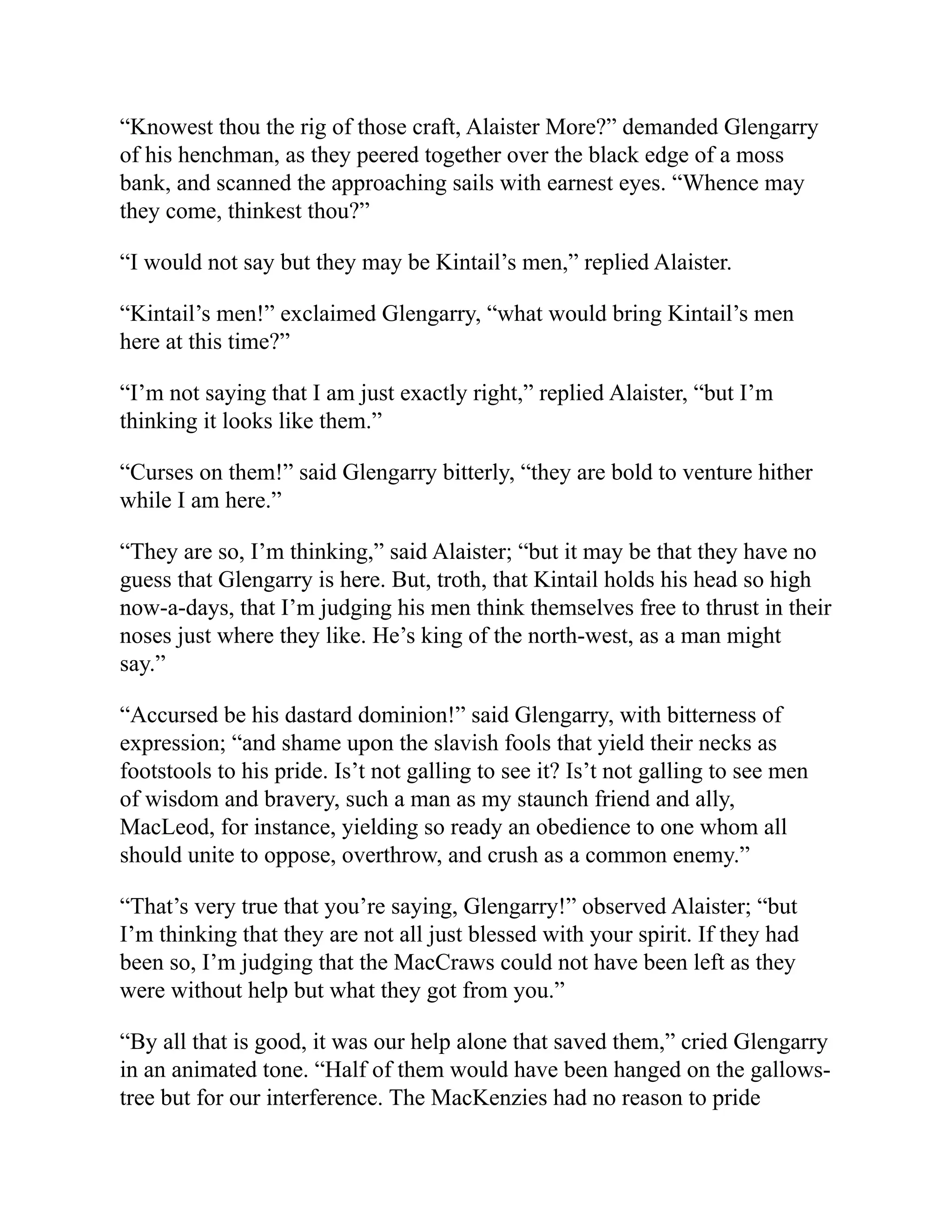 “Knowest thou the rig of those craft, Alaister More?” demanded Glengarry
of his henchman, as they peered together over the black edge of a moss
bank, and scanned the approaching sails with earnest eyes. “Whence may
they come, thinkest thou?”
“I would not say but they may be Kintail’s men,” replied Alaister.
“Kintail’s men!” exclaimed Glengarry, “what would bring Kintail’s men
here at this time?”
“I’m not saying that I am just exactly right,” replied Alaister, “but I’m
thinking it looks like them.”
“Curses on them!” said Glengarry bitterly, “they are bold to venture hither
while I am here.”
“They are so, I’m thinking,” said Alaister; “but it may be that they have no
guess that Glengarry is here. But, troth, that Kintail holds his head so high
now-a-days, that I’m judging his men think themselves free to thrust in their
noses just where they like. He’s king of the north-west, as a man might
say.”
“Accursed be his dastard dominion!” said Glengarry, with bitterness of
expression; “and shame upon the slavish fools that yield their necks as
footstools to his pride. Is’t not galling to see it? Is’t not galling to see men
of wisdom and bravery, such a man as my staunch friend and ally,
MacLeod, for instance, yielding so ready an obedience to one whom all
should unite to oppose, overthrow, and crush as a common enemy.”
“That’s very true that you’re saying, Glengarry!” observed Alaister; “but
I’m thinking that they are not all just blessed with your spirit. If they had
been so, I’m judging that the MacCraws could not have been left as they
were without help but what they got from you.”
“By all that is good, it was our help alone that saved them,” cried Glengarry
in an animated tone. “Half of them would have been hanged on the gallows-
tree but for our interference. The MacKenzies had no reason to pride
 