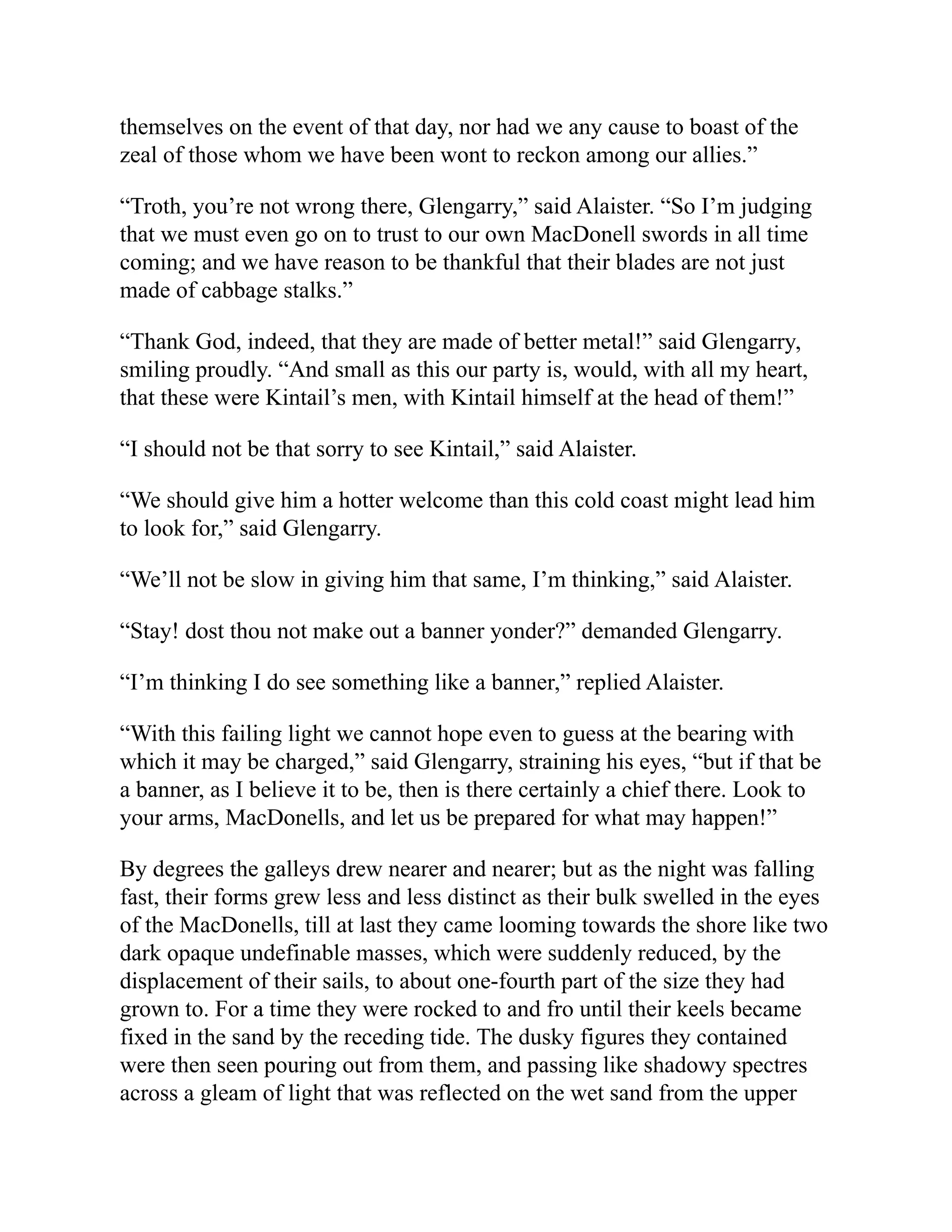 themselves on the event of that day, nor had we any cause to boast of the
zeal of those whom we have been wont to reckon among our allies.”
“Troth, you’re not wrong there, Glengarry,” said Alaister. “So I’m judging
that we must even go on to trust to our own MacDonell swords in all time
coming; and we have reason to be thankful that their blades are not just
made of cabbage stalks.”
“Thank God, indeed, that they are made of better metal!” said Glengarry,
smiling proudly. “And small as this our party is, would, with all my heart,
that these were Kintail’s men, with Kintail himself at the head of them!”
“I should not be that sorry to see Kintail,” said Alaister.
“We should give him a hotter welcome than this cold coast might lead him
to look for,” said Glengarry.
“We’ll not be slow in giving him that same, I’m thinking,” said Alaister.
“Stay! dost thou not make out a banner yonder?” demanded Glengarry.
“I’m thinking I do see something like a banner,” replied Alaister.
“With this failing light we cannot hope even to guess at the bearing with
which it may be charged,” said Glengarry, straining his eyes, “but if that be
a banner, as I believe it to be, then is there certainly a chief there. Look to
your arms, MacDonells, and let us be prepared for what may happen!”
By degrees the galleys drew nearer and nearer; but as the night was falling
fast, their forms grew less and less distinct as their bulk swelled in the eyes
of the MacDonells, till at last they came looming towards the shore like two
dark opaque undefinable masses, which were suddenly reduced, by the
displacement of their sails, to about one-fourth part of the size they had
grown to. For a time they were rocked to and fro until their keels became
fixed in the sand by the receding tide. The dusky figures they contained
were then seen pouring out from them, and passing like shadowy spectres
across a gleam of light that was reflected on the wet sand from the upper
 