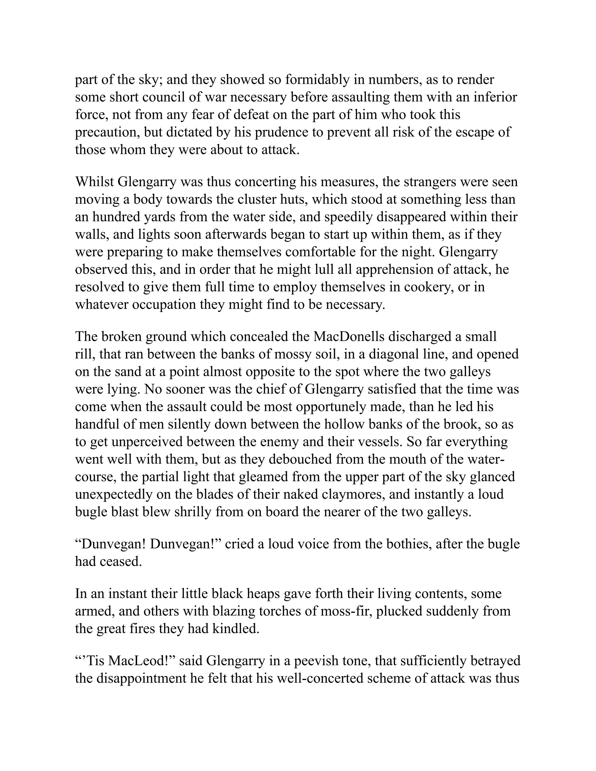 part of the sky; and they showed so formidably in numbers, as to render
some short council of war necessary before assaulting them with an inferior
force, not from any fear of defeat on the part of him who took this
precaution, but dictated by his prudence to prevent all risk of the escape of
those whom they were about to attack.
Whilst Glengarry was thus concerting his measures, the strangers were seen
moving a body towards the cluster huts, which stood at something less than
an hundred yards from the water side, and speedily disappeared within their
walls, and lights soon afterwards began to start up within them, as if they
were preparing to make themselves comfortable for the night. Glengarry
observed this, and in order that he might lull all apprehension of attack, he
resolved to give them full time to employ themselves in cookery, or in
whatever occupation they might find to be necessary.
The broken ground which concealed the MacDonells discharged a small
rill, that ran between the banks of mossy soil, in a diagonal line, and opened
on the sand at a point almost opposite to the spot where the two galleys
were lying. No sooner was the chief of Glengarry satisfied that the time was
come when the assault could be most opportunely made, than he led his
handful of men silently down between the hollow banks of the brook, so as
to get unperceived between the enemy and their vessels. So far everything
went well with them, but as they debouched from the mouth of the water-
course, the partial light that gleamed from the upper part of the sky glanced
unexpectedly on the blades of their naked claymores, and instantly a loud
bugle blast blew shrilly from on board the nearer of the two galleys.
“Dunvegan! Dunvegan!” cried a loud voice from the bothies, after the bugle
had ceased.
In an instant their little black heaps gave forth their living contents, some
armed, and others with blazing torches of moss-fir, plucked suddenly from
the great fires they had kindled.
“’Tis MacLeod!” said Glengarry in a peevish tone, that sufficiently betrayed
the disappointment he felt that his well-concerted scheme of attack was thus
 