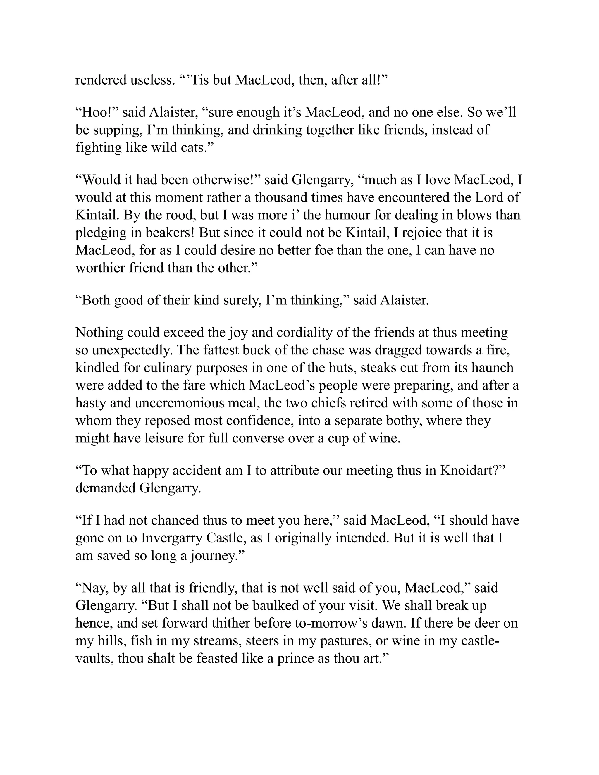 rendered useless. “’Tis but MacLeod, then, after all!”
“Hoo!” said Alaister, “sure enough it’s MacLeod, and no one else. So we’ll
be supping, I’m thinking, and drinking together like friends, instead of
fighting like wild cats.”
“Would it had been otherwise!” said Glengarry, “much as I love MacLeod, I
would at this moment rather a thousand times have encountered the Lord of
Kintail. By the rood, but I was more i’ the humour for dealing in blows than
pledging in beakers! But since it could not be Kintail, I rejoice that it is
MacLeod, for as I could desire no better foe than the one, I can have no
worthier friend than the other.”
“Both good of their kind surely, I’m thinking,” said Alaister.
Nothing could exceed the joy and cordiality of the friends at thus meeting
so unexpectedly. The fattest buck of the chase was dragged towards a fire,
kindled for culinary purposes in one of the huts, steaks cut from its haunch
were added to the fare which MacLeod’s people were preparing, and after a
hasty and unceremonious meal, the two chiefs retired with some of those in
whom they reposed most confidence, into a separate bothy, where they
might have leisure for full converse over a cup of wine.
“To what happy accident am I to attribute our meeting thus in Knoidart?”
demanded Glengarry.
“If I had not chanced thus to meet you here,” said MacLeod, “I should have
gone on to Invergarry Castle, as I originally intended. But it is well that I
am saved so long a journey.”
“Nay, by all that is friendly, that is not well said of you, MacLeod,” said
Glengarry. “But I shall not be baulked of your visit. We shall break up
hence, and set forward thither before to-morrow’s dawn. If there be deer on
my hills, fish in my streams, steers in my pastures, or wine in my castle-
vaults, thou shalt be feasted like a prince as thou art.”
 