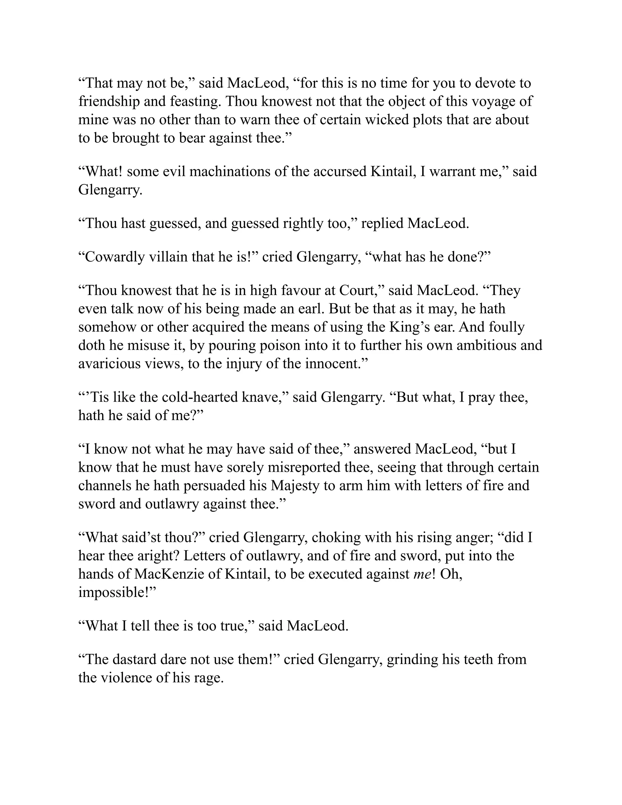 “That may not be,” said MacLeod, “for this is no time for you to devote to
friendship and feasting. Thou knowest not that the object of this voyage of
mine was no other than to warn thee of certain wicked plots that are about
to be brought to bear against thee.”
“What! some evil machinations of the accursed Kintail, I warrant me,” said
Glengarry.
“Thou hast guessed, and guessed rightly too,” replied MacLeod.
“Cowardly villain that he is!” cried Glengarry, “what has he done?”
“Thou knowest that he is in high favour at Court,” said MacLeod. “They
even talk now of his being made an earl. But be that as it may, he hath
somehow or other acquired the means of using the King’s ear. And foully
doth he misuse it, by pouring poison into it to further his own ambitious and
avaricious views, to the injury of the innocent.”
“’Tis like the cold-hearted knave,” said Glengarry. “But what, I pray thee,
hath he said of me?”
“I know not what he may have said of thee,” answered MacLeod, “but I
know that he must have sorely misreported thee, seeing that through certain
channels he hath persuaded his Majesty to arm him with letters of fire and
sword and outlawry against thee.”
“What said’st thou?” cried Glengarry, choking with his rising anger; “did I
hear thee aright? Letters of outlawry, and of fire and sword, put into the
hands of MacKenzie of Kintail, to be executed against me! Oh,
impossible!”
“What I tell thee is too true,” said MacLeod.
“The dastard dare not use them!” cried Glengarry, grinding his teeth from
the violence of his rage.
 