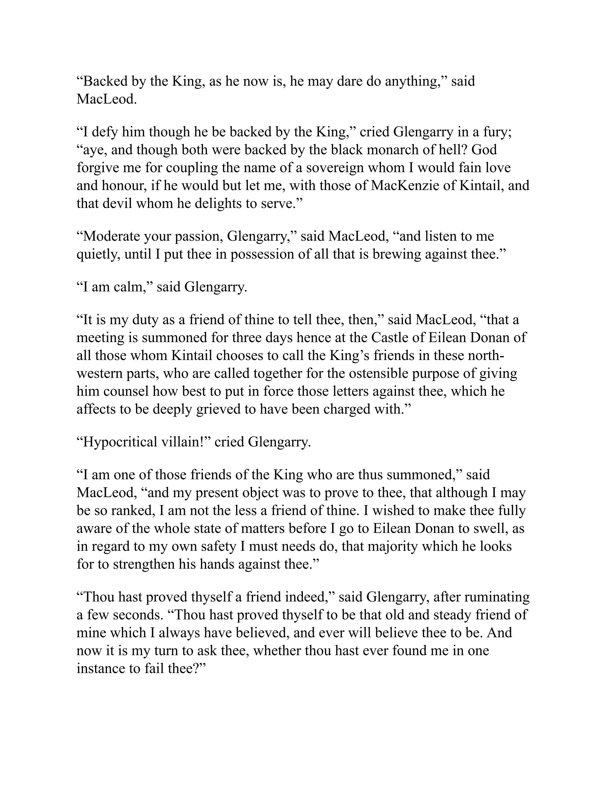 “Backed by the King, as he now is, he may dare do anything,” said
MacLeod.
“I defy him though he be backed by the King,” cried Glengarry in a fury;
“aye, and though both were backed by the black monarch of hell? God
forgive me for coupling the name of a sovereign whom I would fain love
and honour, if he would but let me, with those of MacKenzie of Kintail, and
that devil whom he delights to serve.”
“Moderate your passion, Glengarry,” said MacLeod, “and listen to me
quietly, until I put thee in possession of all that is brewing against thee.”
“I am calm,” said Glengarry.
“It is my duty as a friend of thine to tell thee, then,” said MacLeod, “that a
meeting is summoned for three days hence at the Castle of Eilean Donan of
all those whom Kintail chooses to call the King’s friends in these north-
western parts, who are called together for the ostensible purpose of giving
him counsel how best to put in force those letters against thee, which he
affects to be deeply grieved to have been charged with.”
“Hypocritical villain!” cried Glengarry.
“I am one of those friends of the King who are thus summoned,” said
MacLeod, “and my present object was to prove to thee, that although I may
be so ranked, I am not the less a friend of thine. I wished to make thee fully
aware of the whole state of matters before I go to Eilean Donan to swell, as
in regard to my own safety I must needs do, that majority which he looks
for to strengthen his hands against thee.”
“Thou hast proved thyself a friend indeed,” said Glengarry, after ruminating
a few seconds. “Thou hast proved thyself to be that old and steady friend of
mine which I always have believed, and ever will believe thee to be. And
now it is my turn to ask thee, whether thou hast ever found me in one
instance to fail thee?”
 