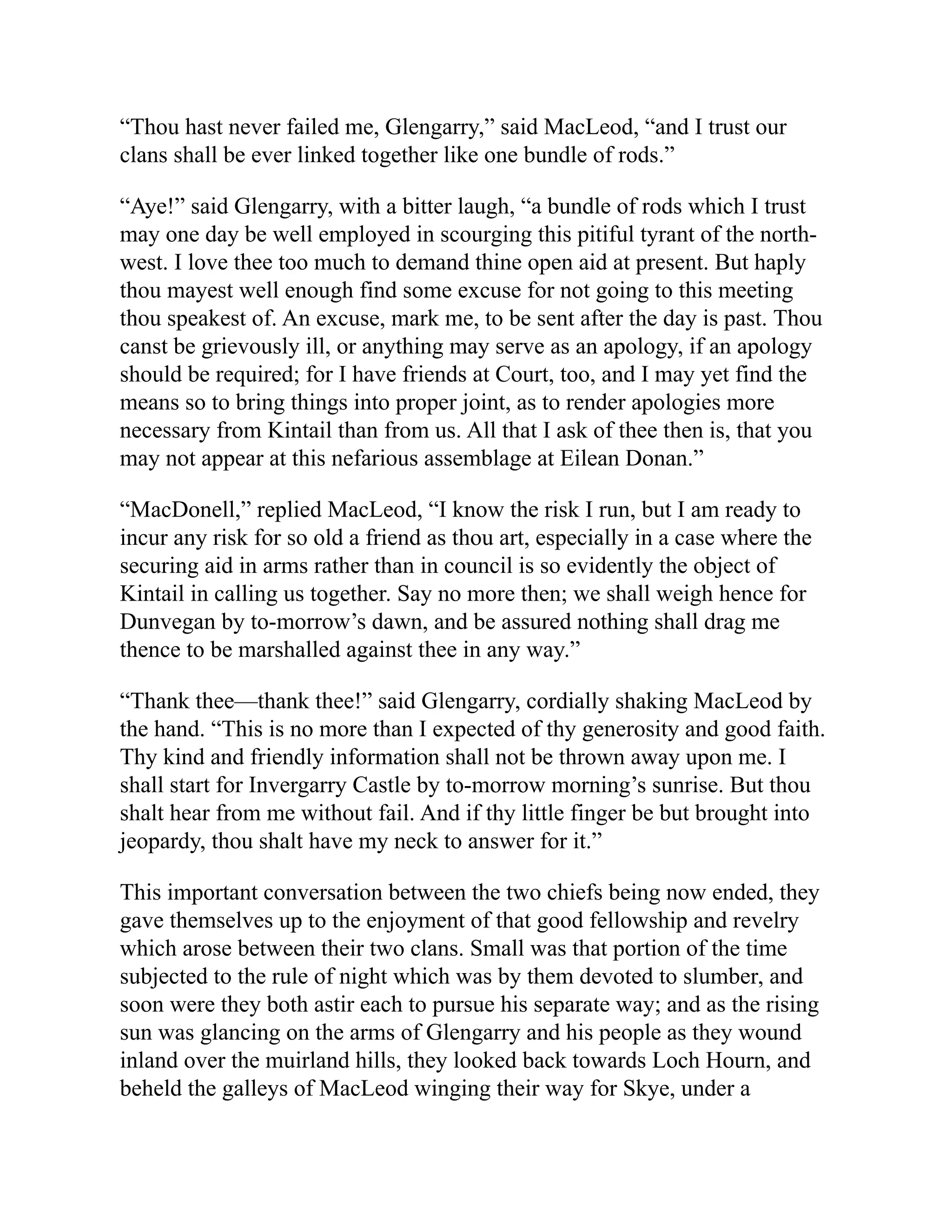 “Thou hast never failed me, Glengarry,” said MacLeod, “and I trust our
clans shall be ever linked together like one bundle of rods.”
“Aye!” said Glengarry, with a bitter laugh, “a bundle of rods which I trust
may one day be well employed in scourging this pitiful tyrant of the north-
west. I love thee too much to demand thine open aid at present. But haply
thou mayest well enough find some excuse for not going to this meeting
thou speakest of. An excuse, mark me, to be sent after the day is past. Thou
canst be grievously ill, or anything may serve as an apology, if an apology
should be required; for I have friends at Court, too, and I may yet find the
means so to bring things into proper joint, as to render apologies more
necessary from Kintail than from us. All that I ask of thee then is, that you
may not appear at this nefarious assemblage at Eilean Donan.”
“MacDonell,” replied MacLeod, “I know the risk I run, but I am ready to
incur any risk for so old a friend as thou art, especially in a case where the
securing aid in arms rather than in council is so evidently the object of
Kintail in calling us together. Say no more then; we shall weigh hence for
Dunvegan by to-morrow’s dawn, and be assured nothing shall drag me
thence to be marshalled against thee in any way.”
“Thank thee—thank thee!” said Glengarry, cordially shaking MacLeod by
the hand. “This is no more than I expected of thy generosity and good faith.
Thy kind and friendly information shall not be thrown away upon me. I
shall start for Invergarry Castle by to-morrow morning’s sunrise. But thou
shalt hear from me without fail. And if thy little finger be but brought into
jeopardy, thou shalt have my neck to answer for it.”
This important conversation between the two chiefs being now ended, they
gave themselves up to the enjoyment of that good fellowship and revelry
which arose between their two clans. Small was that portion of the time
subjected to the rule of night which was by them devoted to slumber, and
soon were they both astir each to pursue his separate way; and as the rising
sun was glancing on the arms of Glengarry and his people as they wound
inland over the muirland hills, they looked back towards Loch Hourn, and
beheld the galleys of MacLeod winging their way for Skye, under a
 